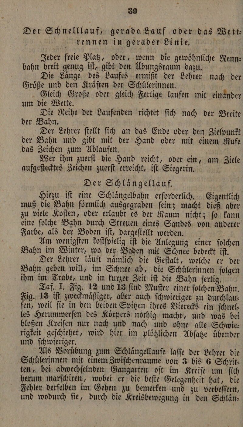 Der Schnelllauf, gerade Lauf oder das Wett⸗ rennen in gerader Linie. % bahn breit genug iſt, gibt den Übungsraum dazu. Die Laͤnge des Laufes ermißt der Lehrer nach der Groͤße und den Kraͤften der Schuͤlerinnen. Gleich Große oder gleich Fertige laufen mit einander um die Wette. g Die Reihe der Laufenden richtet ſich nach der Breite der Bahn. N | Der Lehrer ſtellt ſich an das Ende oder den Zielpunkt der Bahn und gibt mit der Hand oder mit einem Rufe das Zeichen zum Ablaufen. Wer ihm zuerſt die Hand reicht, oder ein, am Ziele aufgeſtecktes Zeichen zuerſt erreicht, iſt Siegerin. Der Schlaͤngellauf. Hiezu iſt eine Schlaͤngelbahn erforderlich. Eigentlich muß die Bahn foͤrmlich ausgegraben fein; macht dieß aber zu viele Koſten, oder erlaubt es der Raum nicht; ſo kann eine ſolche Bahn durch Streuen eines Sandes von anderer Farbe, als der Boden iſt, dargeſtellt werden. f Am wenigſten koſtſpielig iſt die Anlegung einer ſolchen Bahn im Winter, wo der Boden mit Schnee bedeckt iſt. Der Lehrer laͤuft naͤmlich die Geſtalt, welche er der Bahn geben will, im Schnee ab, die Schuͤlerinnen folgen ihm im Trabe, und in kurzer Zeit iſt die Bahn fertig. Taf. I. Fig. 12 und 13 ſind Muſter einer ſolchen Bahn. Fig. 13 iſt zweckmaͤßiger, aber auch ſchwieriger zu durchlau⸗ fen, weil ſie in den beiden Spitzen ihres Vierecks ein ſchnel⸗ les Herumwerfen des Koͤrpers noͤthig macht, und was bei bloßen Kreiſen nur nach und nach und ohne alle Schwie⸗ rigkeit geſchiehet, wird hier im ploͤtzlichen Abſatze uͤbender und ſchwieriger. | Als Voruͤbung zum Schlaͤngellaufe laſſe der Lehrer die Schuͤlerinnen mit einem Zwiſchenraume von 3 bis 6 Schrit⸗ ten, bei abwechſelnden Gangarten oft im Kreiſe um ſich herum marſchiren, wobei er die beſte Gelegenheit hat, die Fehler derſelben im Gehen zu bemerken und zu verbeſſern, und wodurch fie, durch die Kreisbewegung in den Schlaͤn⸗ Jeder freie Platz, oder, wenn die gewoͤhnliche Renn⸗