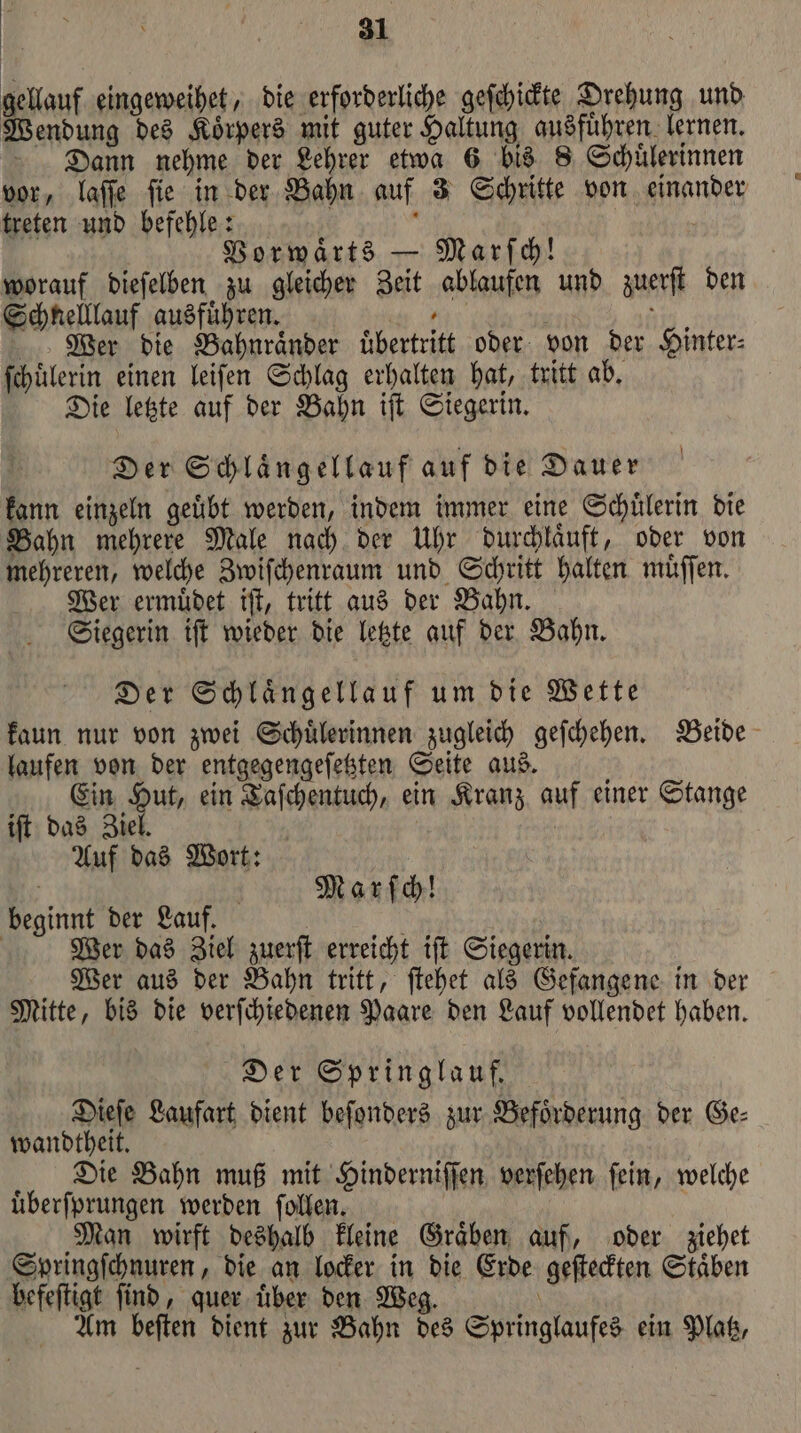 gellauf eingeweihet, die erforderliche geſchickte Drehung und Wendung des Koͤrpers mit guter Haltung ausfuͤhren lernen. Dann nehme der Lehrer etwa 6 bis 8 Schuͤlerinnen treten und befehle: 3 Vorwaͤrts — Marſch! worauf dieſelben zu gleicher Zeit ablaufen und zuerſt den Schnelllauf ausfuͤhren. , Wer die Bahnraͤnder übertritt oder von der Hinter⸗ ſchuͤlerin einen leiſen Schlag erhalten hat, tritt ab. Die letzte auf der Bahn iſt Siegerin. Der Schlaͤngellauf auf die Dauer kann einzeln geuͤbt werden, indem immer eine Schuͤlerin die Bahn mehrere Male nach der Uhr durchläuft, oder von mehreren, welche Zwiſchenraum und Schritt halten muͤſſen. Wer ermuͤdet iſt, tritt aus der Bahn. Siegerin iſt wieder die letzte auf der Bahn. Der Schlaͤngellauf um die Wette laufen von der entgegengeſetzten Seite aus. Ein Hut, ein Taſchentuch, ein Kranz auf einer Stange iſt das Ziel. | Auf dad Wort: | Marſch! beginnt der Lauf. f Wer das Ziel zuerſt erreicht iſt Siegerin. Wer aus der Bahn tritt, ſtehet als Gefangene in der Mitte, bis die verſchiedenen Paare den Lauf vollendet haben. Der Springlauf. Dieſe Laufart dient beſonders zur Befoͤrderung der Ge⸗ wandtheit. Die Bahn muß mit Hinderniſſen verſehen fein, welche uͤberſprungen werden ſollen. | | Man wirft deshalb kleine Gräben auf, oder ziehet Springſchnuren, die an locker in die Erde geſteckten Staͤben befeſtigt ſind, quer uͤber den Weg. \ Am beften dient zur Bahn des Springlaufes ein Platz,