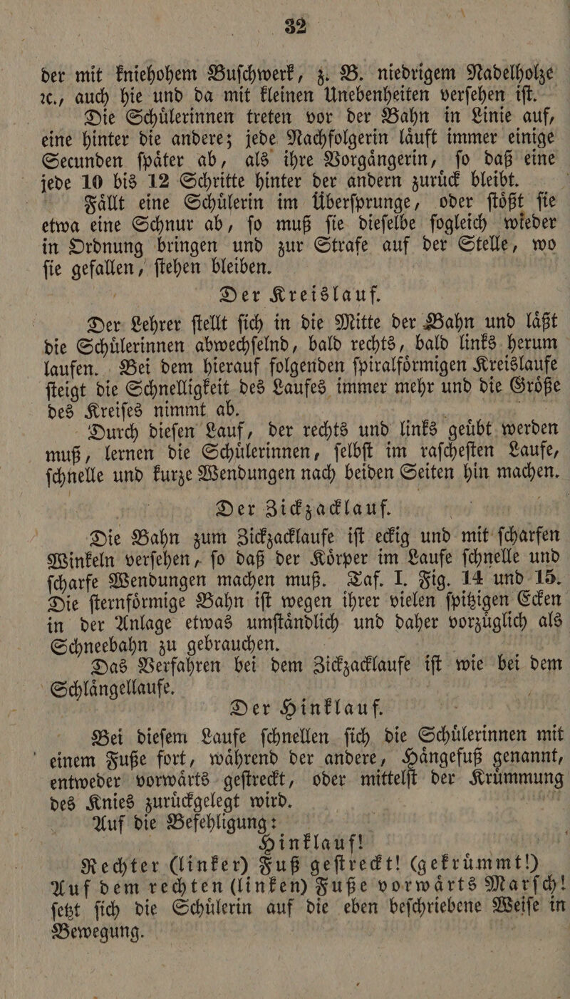 der mit kniehohem Buſchwerk, z. B. niedrigem Nadelholze ꝛc., auch hie und da mit kleinen Unebenheiten verſehen iſt. Die Schuͤlerinnen treten vor der Bahn in Linie auf, eine hinter die andere; jede Nachfolgerin laͤuft immer einige Secunden ſpaͤter ab, als ihre Vorgaͤngerin, ſo daß eine jede 10 bis 12 Schritte hinter der andern zuruͤck bleibt. Faͤllt eine Schülerin im Überſprunge, oder ſtoͤßt fie etwa eine Schnur ab, ſo muß ſie dieſelbe ſogleich wieder in Ordnung bringen und zur Strafe auf der Stelle, wo ſie gefallen, ſtehen bleiben. f Der Kreislauf. Der Lehrer ſtellt ſich in die Mitte der Bahn und laͤßt die Schuͤlerinnen abwechſelnd, bald rechts, bald links herum laufen. Bei dem hierauf folgenden ſpiralfoͤrmigen Kreislaufe ſteigt die Schnelligkeit des Laufes immer mehr und die Groͤße des Kreiſes nimmt ab. 8 Durch dieſen Lauf, der rechts und links geuͤbt werden muß, lernen die Schuͤlerinnen, ſelbſt im raſcheſten Laufe, ſchnelle und kurze Wendungen nach beiden Seiten hin machen. ä Der Zickzacklauf. | Die Bahn zum Zickzacklaufe iſt eckig und mit ſcharfen Winkeln verſehen, ſo daß der Koͤrper im Laufe ſchnelle und ſcharfe Wendungen machen muß. Taf. I. Fig. 14 und 15. Die ſternfoͤrmige Bahn iſt wegen ihrer vielen ſpitzigen Ecken in der Anlage etwas umſtaͤndlich und daher vorzuͤglich als Schneebahn zu gebrauchen. m Das Verfahren bei dem Zickzacklaufe iſt wie bei dem Schlaͤngellaufe. | Der Hinklauf. Bei dieſem Laufe ſchnellen ſich die Schuͤlerinnen mit einem Fuße fort, waͤhrend der andere, Haͤngefuß genannt, entweder vorwaͤrts geſtreckt, oder mittelſt der Kruͤmmun des Knies zuruͤckgelegt wird. 17 Auf die Befehligung: ' PM Hinklauf! | BE Rechter (linker) Fuß geſtreckt! (gefrümmt!) Auf dem rechten (linken) Fuße vorwärts Marſch! ſetzt ſich die Schuͤlerin auf die eben beſchriebene Weiſe in Bewegung. |