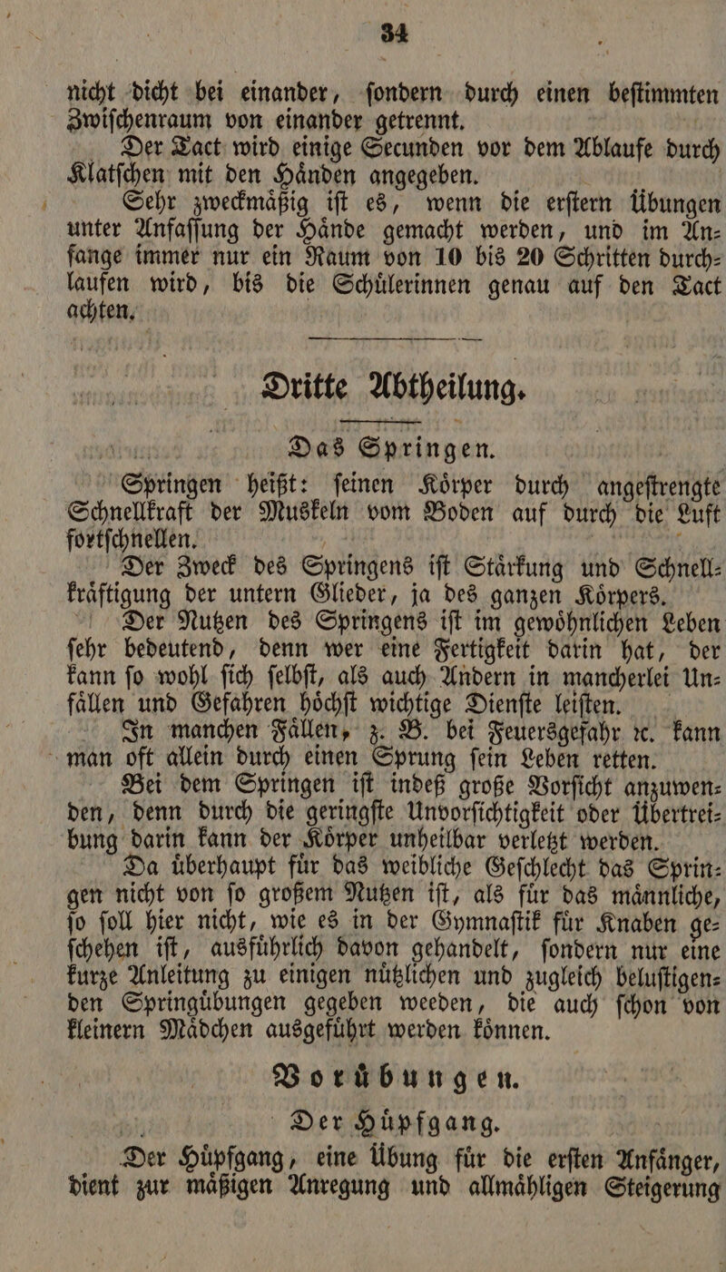 nicht dicht bei einander, ſondern durch einen beſtimmten Zwiſchenraum von einander getrennt. Der Tact wird einige Secunden vor dem Ablaufe durch Klatſchen mit den Händen angegeben. Sum | | Sehr zweckmaͤßig ift es, wenn die erſtern Übungen unter Anfaſſung der Hände gemacht werden, und im An— fange immer nur ein Raum von 10 bis 20 Schritten durch⸗ N wird, bis die Schülerinnen genau auf den Tact achten. Dritte Abtheilung. tat Das Springen. | Springen heißt: feinen Körper durch angeſtrengte Schnellkraft der Muskeln vom Boden auf durch die Luft fortſchnellen. | | | 0 Der Zweck des Springens iſt Staͤrkung und Schnell⸗ kraͤftigung der untern Glieder, ja des ganzen Körpers. Dier Nutzen des Springens iſt im gewöhnlichen Leben ſehr bedeutend, denn wer eine Fertigkeit darin hat, der kann ſo wohl ſich ſelbſt, als auch Andern in mancherlei Un⸗ fällen und Gefahren hoͤchſt wichtige Dienſte leiſten. In manchen Fallen, z. B. bei Feuersgefahr ꝛc. kann man oft allein durch einen Sprung ſein Leben retten. Bei dem Springen iſt indeß große Vorſicht anzuwen⸗ den, denn durch die geringſte Unvorſichtigkeit oder Übertrei⸗ bung darin kann der Koͤrper unheilbar verletzt werden. Da uͤberhaupt fuͤr das weibliche Geſchlecht das Sprin⸗ gen nicht von ſo großem Nutzen iſt, als fuͤr das maͤnnliche, ſo ſoll hier nicht, wie es in der Gymnaſtik fuͤr Knaben ge⸗ ſchehen iſt, ausfuͤhrlich davon gehandelt, ſondern nur eine kurze Anleitung zu einigen nuͤtzlichen und zugleich beluſtigen⸗ den Springuͤbungen gegeben weeden, die auch ſchon von kleinern Maͤdchen ausgefuͤhrt werden koͤnnen. Borübungen. 15 Der Huͤpfgang. | Der Hüpfgang, eine Übung für die erſten Anfänger, dient zur mäßigen Anregung und allmähligen Steigerung