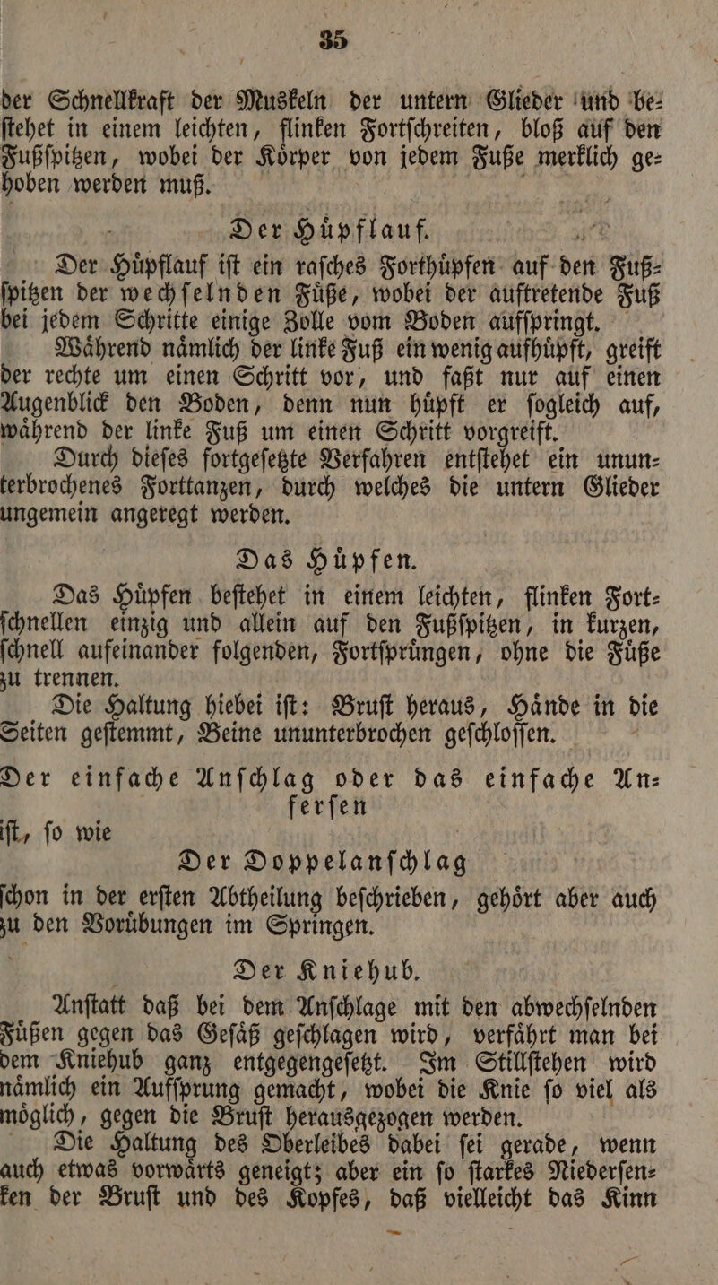 der Schnellkraft der Muskeln der untern Glieder und be⸗ ſtehet in einem leichten, flinken Fortſchreiten, bloß auf den Fußſpitzen, wobei der Koͤrper von jedem Fuße merklich ge⸗ hoben werden muß. e ö Der Huͤpflauf. N 1 Dier Huͤßflauf iſt ein raſches Forthuͤpfen auf den Fuß⸗ ſpitzen der wechſelnden Fuͤße, wobei der auftretende Fuß bei jedem Schritte einige Zolle vom Boden aufſpringt. Waͤhrend naͤmlich der linke Fuß ein wenig aufhuͤpft, greift der rechte um einen Schritt vor, und faßt nur auf einen Augenblick den Boden, denn nun huͤpft er ſogleich auf, waͤhrend der linke Fuß um einen Schritt vorgreift. Durch dieſes fortgeſetzte Verfahren entſtehet ein unun⸗ terbrochenes Forttanzen, durch welches die untern Glieder ungemein angeregt werden. Das Huͤpfen. Das Huͤpfen beſtehet in einem leichten, flinken Fort⸗ ſchnellen einzig und allein auf den Fußſpitzen, in kurzen, ſchnell aufeinander folgenden, Fortſpruͤngen, ohne die Fuͤße zu trennen. Die Haltung hiebei iſt: Bruſt heraus, Haͤnde in die Seiten geſtemmt, Beine ununterbrochen geſchloſſen. Der einfache Anſchlag oder das einfache An⸗ ferſen | ft, fo wie Der Doppelanſchlag ſchon in der erſten Abtheilung befchrieben, gehört aber auch zu den Voruͤbungen im Springen. Der Kniehub. Anſtatt daß bei dem Anſchlage mit den abwechſelnden Fuͤßen gegen das Geſaͤß geſchlagen wird, verfaͤhrt man bei dem Kniehub ganz entgegengeſetzt. Im Stillſtehen wird naͤmlich ein Aufſprung gemacht, wobei die Knie ſo viel als moͤglich, gegen die Bruſt herausgezogen werden. Die Haltung des Oberleibes dabei ſei gerade, wenn auch etwas vorwaͤrts geneigt; aber ein ſo ſtarkes Niederſen⸗ ken der Bruſt und des Kopfes, daß vielleicht das Kinn