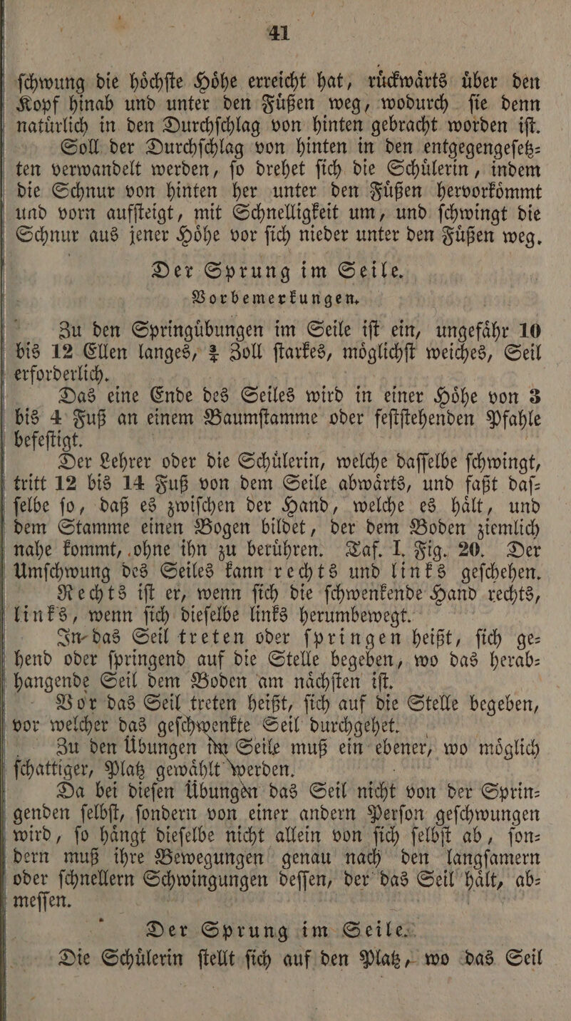 ſchwung die hoͤchſte Hoͤhe erreicht hat, ruͤckwaͤrts uͤber den Kopf hinab und unter den Fuͤßen weg, wodurch ſie denn natuͤrlich in den Durchſchlag von hinten gebracht worden iſt. Soll der Durchſchlag von hinten in den entgegengeſetz⸗ ten verwandelt werden, ſo drehet ſich die Schuͤlerin, indem die Schnur von hinten her unter den Fuͤßen hervorkoͤmmt und vorn aufſteigt, mit Schnelligkeit um, und ſchwingt die Schnur aus jener Hoͤhe vor ſich nieder unter den Fuͤßen weg. Der Sprung im Seile. Vorbemerkungen. | Zu den Springuͤbungen im Seile iſt ein, ungefähr 10 bis 12 Ellen langes, 2 Zoll ſtarkes, moͤglichſt weiches, Seil erforderlich. Das eine Ende des Seiles wird in einer Hoͤhe von 3 5 4 Fuß an einem Baumſtamme oder feſtſtehenden Pfahle befeſtigt. | Der Lehrer oder die Schülerin, welche daſſelbe ſchwingt, tritt 12 bis 14 Fuß von dem Seile abwaͤrts, und faßt daſ— ſelbe fo, daß es zwiſchen der Hand, welche es halt, und dem Stamme einen Bogen bildet, der dem Boden ziemlich nahe kommt, ohne ihn zu beruͤhren. Taf. I. Fig. 20. Der Umſchwung des Seiles kann rechts und links geſchehen. | Rechts iſt er, wenn fich die ſchwenkende Hand rechts, links, wenn ſich dieſelbe links herumbewegt. | In- das Seil treten oder ſpringen heißt, fich ge: hend oder ſpringend auf die Stelle begeben, wo das herab: hangende Seil dem Boden am naͤchſten iſt. Vor das Seil treten heißt, ſich auf die Stelle begeben, vor welcher das geſchwenkte Seil durchgehet. | Zu den Übungen im Seile muß ein ebener, wo möglich ſchattiger, Platz gewaͤhlt werden. | | Da bei dieſen Übungen das Seil nicht von der Sprin⸗ genden ſelbſt, ſondern von einer andern Perſon geſchwungen wird, ſo haͤngt dieſelbe nicht allein von ſich ſelbſt ab, ſon⸗ dern muß ihre Bewegungen genau nach den langſamern oder ſchnellern Schwingungen deſſen, der das Seil haͤlt, ab⸗ meſſen. ' N ai: | Der Sprung im Seile. Die Schülerin ſtellt ſich auf den Platz, wo das Geil