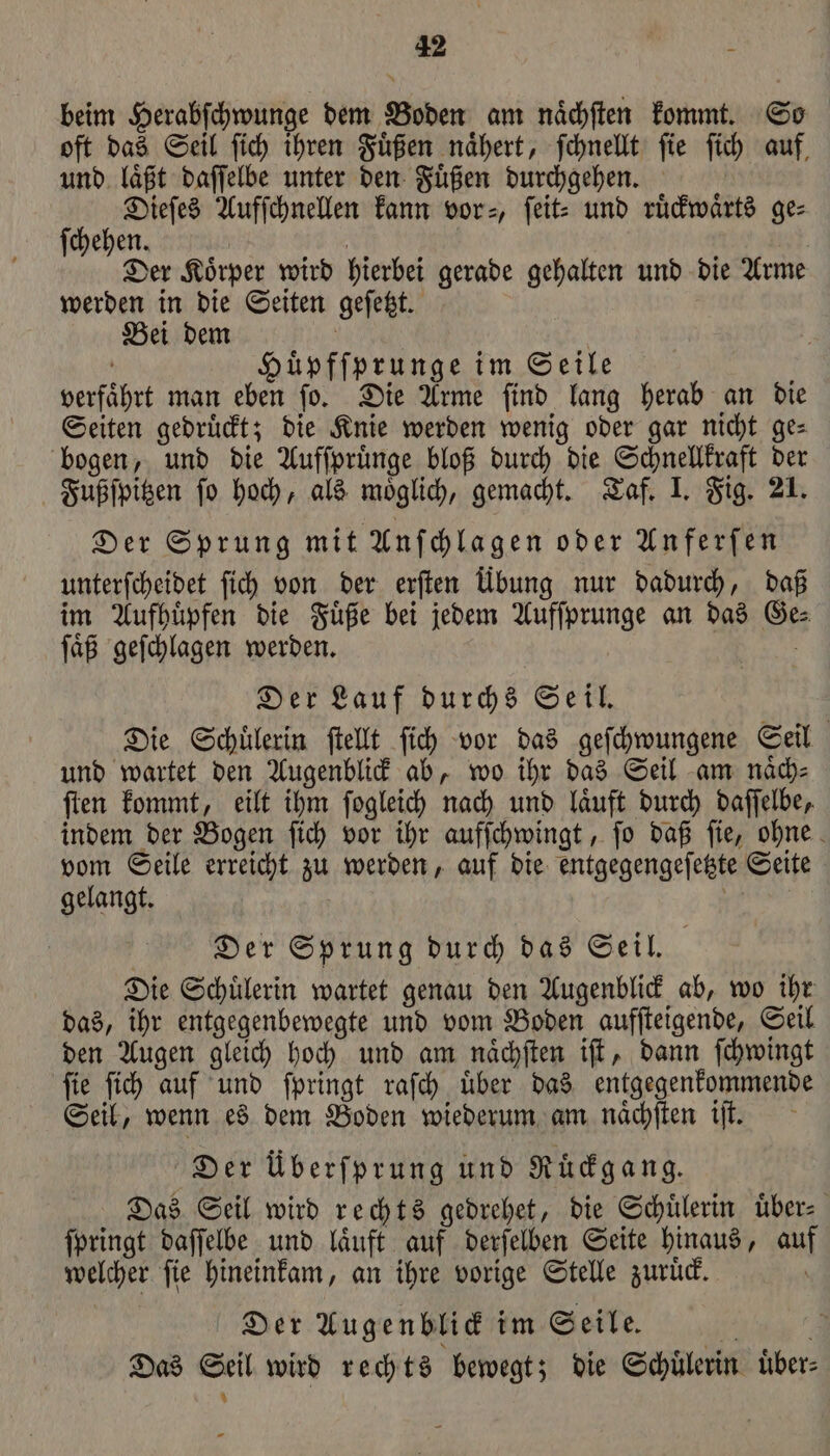 beim Herabſchwunge dem Boden am naͤchſten kommt. So oft das Seil ſich ihren Fuͤßen naͤhert, ſchnellt ſie ſich auf, und laͤßt daſſelbe unter den Fuͤßen durchgehen. Dieſes Aufſchnellen kann vor-, ſeit⸗ und ruͤckwaͤrts ge⸗ ſchehen. | | Der Körper wird hierbei gerade gehalten und die Arme werden in die Seiten geſetzt. Bei dem | Huͤpfſprunge im Seile verfaͤhrt man eben ſo. Die Arme ſind lang herab an die Seiten gedruͤckt; die Knie werden wenig oder gar nicht ge⸗ bogen, und die Auffprünge bloß durch die Schnellkraft der Fußſpitzen ſo hoch, als moͤglich, gemacht. Taf. I. Fig. 21. Der Sprung mit Anſchlagen oder Anferſen unterſcheidet ſich von der erſten Übung nur dadurch, daß im Aufhuͤpfen die Fuͤße bei jedem Aufſprunge an das Ge⸗ ſaͤß geſchlagen werden. e Der Lauf durchs Seil. Die Schuͤlerin ſtellt ſich vor das geſchwungene Seil und wartet den Augenblick ab, wo ihr das Seil am naͤch⸗ ſten kommt, eilt ihm ſogleich nach und laͤuft durch daſſelbe, indem der Bogen ſich vor ihr aufſchwingt, ſo daß ſie, ohne vom Seile erreicht zu werden, auf die entgegengeſetzte Seite gelangt. | | Der Sprung durch das Seil. Die Schuͤlerin wartet genau den Augenblick ab, wo ihr das, ihr entgegenbewegte und vom Boden aufſteigende, Seil den Augen gleich hoch und am naͤchſten iſt, dann ſchwingt ſie ſich auf und ſpringt raſch uͤber das entgegenkommende Seil, wenn es dem Boden wiederum am naͤchſten iſt. Der Überfprung und Ruͤckgang. Das Seil wird rechts gedrehet, die Schuͤlerin uͤber⸗ ſpringt daſſelbe und läuft auf derſelben Seite hinaus, auf welcher ſie hineinkam, an ihre vorige Stelle zuruͤck. | (Der Augenblick im Seile. Das Seil wird rechts bewegt; die Schülerin. über: