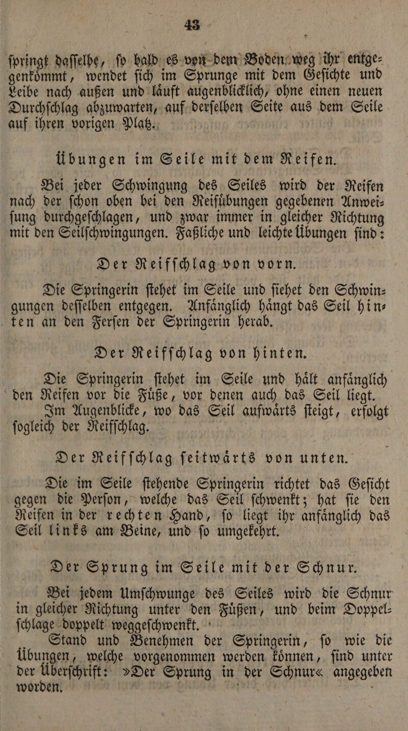 ſpringt daſſelbe, fo bald es von dem Boden weg ihr entge⸗ genkoͤmmt, wendet ſich im Sprunge mit dem Geſichte und Leibe nach außen und laͤuft augenblicklich, ohne einen neuen Durchſchlag abzuwarten, auf derſelben Seite aus dem Seile auf ihren vorigen Platz. | Übungen im Seile mit dem Reifen. Bei jeder Schwingung des Seiles wird der Reifen nach der ſchon oben bei den Reifuͤbungen gegebenen Anwei⸗ ſung durchgeſchlagen, und zwar immer in gleicher Richtung mit den Seilſchwingungen. Faßliche und leichte Übungen find: Der Reifſchlag von vorn. Die Springerin ſtehet im Seile und ſiehet den Schwin: gungen deſſelben entgegen. Anfaͤnglich haͤngt das Seil hin— ten an den Ferſen der Springerin herab. Der Reifſchlag von hinten. Die Springerin ſtehet im Seile und haͤlt anfaͤnglich den Reifen vor die Fuͤße, vor denen auch das Seil liegt. Im Augenblicke, wo das Seil aufwaͤrts ſteigt, erfolgt ſogleich der Reifſchlag. Der Reifſchlag ſeitwaͤrts von unten. Die im Seile ſtehende Springerin richtet das Geſicht gegen die Perſon, welche das Seil ſchwenkt; hat ſie den Reifen in der rechten Hand, ſo liegt ihr anfaͤnglich das Seil links am Beine, und ſo umgekehrt. Der Sprung im Seile mit der Schnur. Bei jedem Umſchwunge des Seiles wird die Schnur in gleicher Richtung unter den Fuͤßen, und beim Doppel⸗ ſchlage doppelt weggeſchwenkt. Stand und Benehmen der Springerin, ſo wie die übungen, welche vorgenommen werden koͤnnen, ſind unter der — air »Der Sprung in der Schnur« angegeben worden. &gt; RN