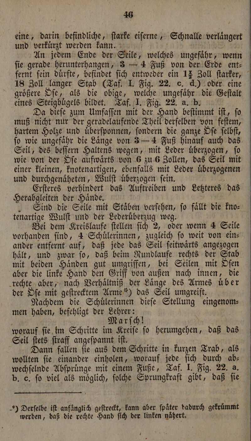 eine, darin befindliche, ſtarke eiſerne, Schnalle verlaͤngert und verkürzt werden kann. N uch An jedem Ende der Seile, welches ungefaͤhr, wenn ſie gerade herunterhangen, 3 — 4 Fuß von der Erde ent⸗ fernt fein duͤrfte, befindet ſich entweder ein 12 Zoll ſtarker, 18 Zoll langer Stab (Taf. I. Fig. 22. c. d.) oder eine groͤßere Oſe, als die obige, welche ungefaͤhr die Geſtalt eines Steigbuͤgels bildet. Taf. I. Fig. 22. a. b. f Da dieſe zum Umfaſſen mit der Hand beſtimmt iſt, ſo muß nicht nur der geradelaufende Theil derſelben von feſtem, hartem Holze und uͤberſponnen, ſondern die ganze Oſe ſelbſt, fo wie ungefähr die Länge von 3 — 4 Fuß hinauf auch das Seil, des beſſern Haltens wegen, mit Leder uͤberzogen, ſo wie von der Oſe aufwärts von 6 zu 6 Zollen, das Seil mit einer kleinen, knotenartigen, ebenfalls mit Leder uͤberzogenen und durchgenaͤheten, Wulſt uͤberzogen ſein. 2 Erſteres verhindert das Auftreiben und Letzteres das Herabgleiten der Haͤnde. ö | Sind die Seile mit Staͤben verſehen, fo fallt die kno⸗ tenartige Wulſt und der Lederuͤberzug weg. | Bei dem Kreislaufe ftellen ſich 2, oder wenn 4 Seile vorhanden ſind, 4 Schuͤlerinnen, zugleich ſo weit von ein⸗ ander entfernt auf, daß jede das Seil ſeitwaͤrts angezogen haͤlt, und zwar ſo, daß beim Rundlaufe rechts der Stab mit beiden Haͤnden gut umgriffen, bei Seilen mit Oſen aber die linke Hand den Griff von außen nach innen, die rechte aber, nach Verhaͤltniß der Laͤnge des Armes uͤber der Oſe mit geſtrecktem Arme“) das Seil umgreift. Nachdem die Schuͤlerinnen dieſe Stellung eingenom⸗ men haben, befehligt der Lehrer: g ö Marſch! 1 worauf ſie im Schritte im Kreiſe ſo herumgehen, daß das Seil ſtets ſtraff angeſpannt iſt. Dann fallen ſie aus dem Schritte in kurzen Trab, als wollten ſie einander einholen, worauf jede ſich durch ab⸗ wechſelnde Abſpruͤnge mit einem Fuße, Taf. I. Fig. 22. a, b. C. ſo viel als moͤglich, ſolche Sprungkraft gibt, daß ſie ) Derſelbe iſt anfänglich geſtreckt, kann aber fpäter dadurch gekruͤmmt werden, daß die rechte Hand ſich der linken naͤhert. | | 1