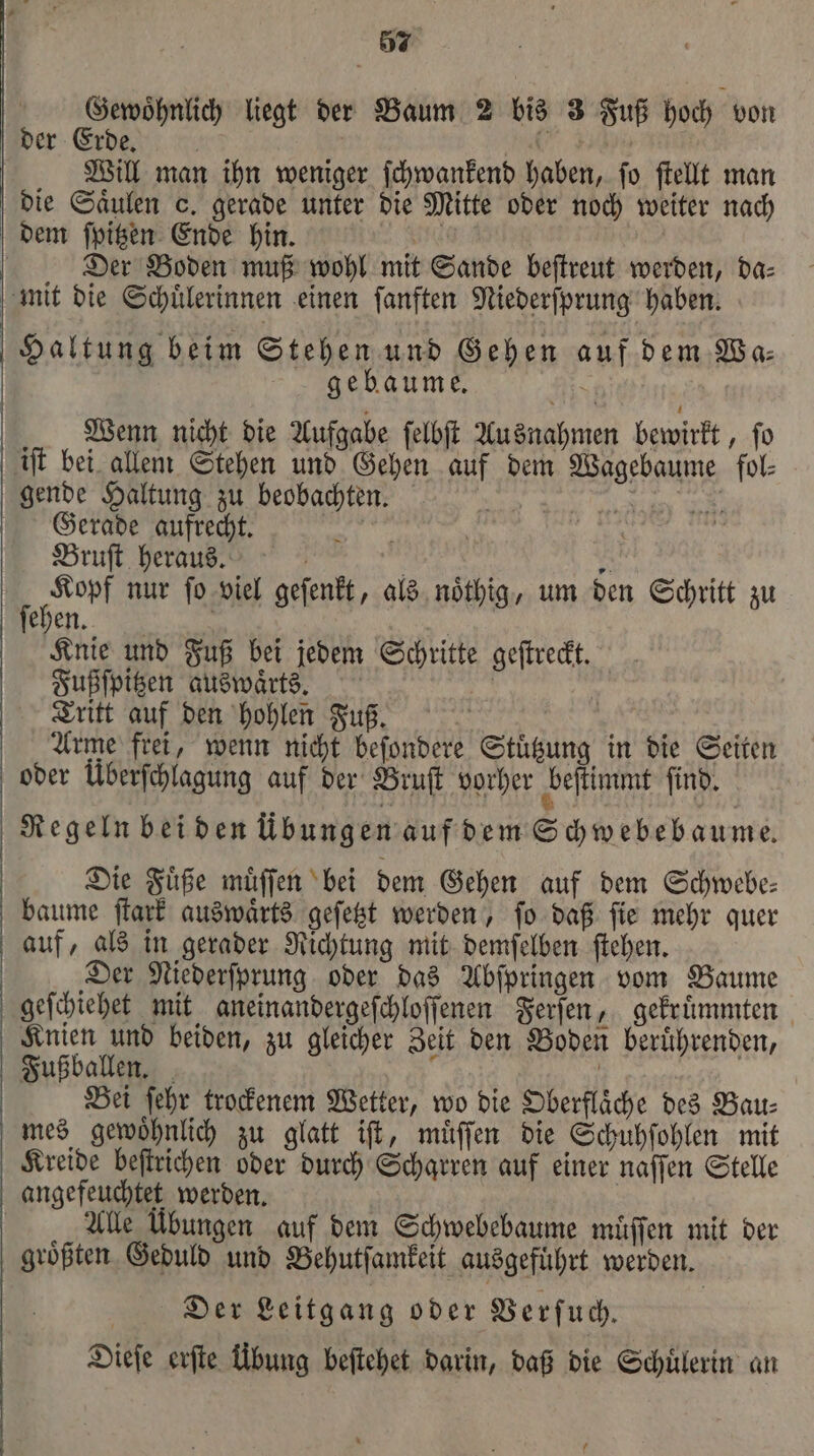 Gewoͤhnlich liegt der Baum 2 bis 3 Fuß hoch von der Erde. | N Will man ihn weniger ſchwankend haben, ſo ſtellt man die Säulen o. gerade unter die Mitte oder noch weiter nach dem ſpitzen Ende hin. “ur | Der Boden muß wohl mit Sande beſtreut werden, da- mit die Schuͤlerinnen einen ſanften Niederſprung haben. Haltung beim Stehen und Gehen auf dem Va: gebaume. Wenn nicht die Aufgabe ſelbſt Ausnahmen bewirkt, ſo iſt bei allem Stehen und Gehen auf dem Wagebaume fol⸗ gende Haltung zu beobachten. 1 n Gerade aufrecht. 1 Bruſt heraus. | 5 en nur ſo viel geſenkt, als noͤthig, um den Schritt zu ehen. Knie und Fuß bei jedem Schritte geſtreckt. Fußſpitzen auswaͤrts. * | Tritt auf den hohlen Fus. Arme frei, wenn nicht beſondere Stuͤtzung in die Seiten oder Überſchlagung auf der Bruſt vorher beſtimmt ſind. Regeln bei den übungen auf dem Schwebebaume. Die Fuͤße muͤſſen bei dem Gehen auf dem Schwebe— baume ſtark auswaͤrts geſetzt werden, ſo daß ſie mehr quer auf, als in gerader Richtung mit demſelben ſtehen. Der Niederſprung oder das Abſpringen vom Baume geſchiehet mit aneinandergeſchloſſenen Ferſen, gekruͤmmten Knien und beiden, zu gleicher Zeit den Boden beruͤhrenden, Fußballen. b | Bei ſehr trockenem Wetter, wo die Oberfläche des Bau: mes gewoͤhnlich zu glatt iſt, muͤſſen die Schuhſohlen mit Kreide beſtrichen oder durch Scharren auf einer naſſen Stelle angefeuchtet werden. | Alle Übungen auf dem Schwebebaume müffen mit der größten Geduld und Behutſamkeit ausgeführt werden. Der Leitgang oder Verſuch. Dieſe erſte Übung beſtehet darin, daß die Schuͤlerin an