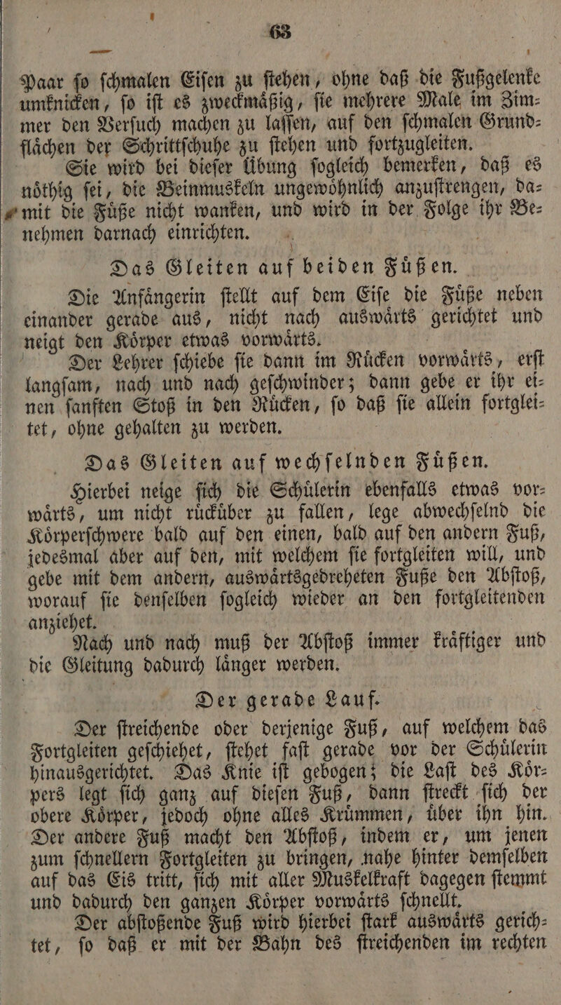 63 Paar ſo ſchmalen Eiſen zu ſtehen, ohne daß die Fußgelenke umknicken, ſo iſt es zweckmaͤßig, ſie mehrere Male im Zim⸗ mer den Verſuch machen zu laſſen, auf den ſchmalen Grund⸗ flächen der Schrittſchuhe zu ſtehen und fortzugleiten. | Sie wird bei diefer Übung ſogleich bemerken, daß es nöthig ſei, die Beinmuskeln ungewoͤhnlich anzuſtrengen, da⸗ „mit die Fuͤße nicht wanken, und wird in der Folge ihr Be⸗ nehmen darnach einrichten. a Das Gleiten auf beiden Füßen. Die Anfaͤngerin ſtellt auf dem Eiſe die Fuͤße neben einander gerade aus, nicht nach auswaͤrts gerichtet und neigt den Koͤrper etwas vorwaͤrts. | Der Lehrer ſchiebe fie dann im Ruͤcken vorwärts, erſt langſam, nach und nach geſchwinder; dann gebe er ihr ei⸗ nen ſanften Stoß in den Ruͤcken, fo daß fie allein fortglei- tet, ohne gehalten zu werden. ö Das Gleiten auf wechſelnden Fuͤßen. Hierbei neige ſich die Schuͤlerin ebenfalls etwas vor⸗ waͤrts, um nicht ruͤckuͤber zu fallen, lege abwechſelnd die Koͤrperſchwere bald auf den einen, bald auf den andern Fuß, jedesmal aber auf den, mit welchem ſie fortgleiten will, und gebe mit dem andern, auswaͤrtsgedreheten Fuße den Abſtoß, worauf ſie denſelben ſogleich wieder an den fortgleitenden anziehet. | | Nach und nach muß der Abſtoß immer kraͤftiger und die Gleitung dadurch laͤnger werden. 8 Der gerade Lauf. Der ſtreichende oder derjenige Fuß, auf welchem das Fortgleiten geſchiehet, ſtehet faſt gerade vor der Schuͤlerin hinausgerichtet. Das Knie iſt gebogen; die Laſt des Koͤr⸗ pers legt ſich ganz auf dieſen Fuß, dann ſtreckt ſich der obere Koͤrper, jedoch ohne alles Kruͤmmen, über ihn hin. Der andere Fuß macht den Abſtoß, indem er, um jenen zum ſchnellern Fortgleiten zu bringen, nahe hinter demſelben auf das Eis tritt, ſich mit aller Muskelkraft dagegen ſtemmt und dadurch den ganzen Koͤrper vorwaͤrts ſchnellt. Der abſtoßende Fuß wird hierbei ſtark auswaͤrts gerich⸗ tet, ſo daß er mit der Bahn des ſtreichenden im rechten