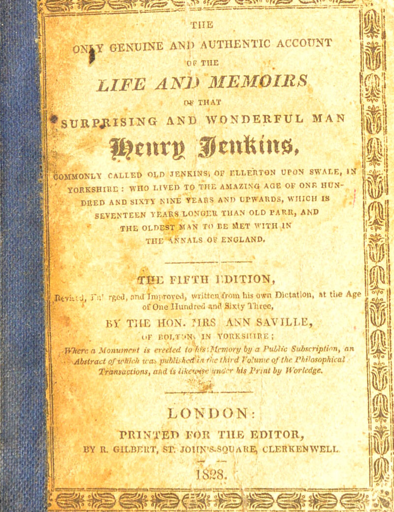 ON|Y GENUINE AND AUTHENTIC ACCOUNT j  OF THE ^ I LIFE ANE MEMOIllS Olf THAT t iiJsURPJlISING AND WONDERFUL MAN j p. f^curs Umfeuts, j [ijOJIMONLV CALLED OLD JENKINS^ OF F.LLEHTON UPON SWALE, IS ■ ' TORKSHIEE : WHO LIVED TO THE AMAZING AQE OF ONE HUN- ^ I DKED AND SIXTY NINE VEAIIS AND UPWARDS, WHICH IS ;f 1 SEVENTEEN YEARS LONOEU TUAN OLD PARR, AND THE FIFTH J.DITION, J rfioO, And iniprove.!, writtenfrom Ins own Diclatioii, At tiie Age ‘ of One Hundred and Sixty I'hree, EV TjLE HON. mis ANN SAVILI.E, OF rOI,T',*Hk IN YORKSltlRE; JfJicrr; a Monvinri’/ is erfcicd t^its'.Hcvw>-y by a Public Subscript inn, nn ■ Abstract of vKIch um publi.-hcit'ln flie Ifiird Polumc of the Philosophical Transactions, and is likeunse tijio'<-r his Print by librtcdge. LONDON printed for the editor, BY R. GILBBKT, .IT, JOIt>:'!5.SQl)ARE, CLEHKENWELI.