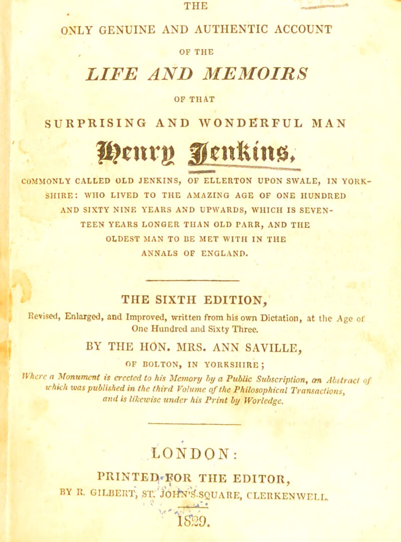 OF THE LIFE AND MEMOIRS OF THAT SURPRISING AND WONDERFUL MAN P?airjj COMMONLY CALLED OLD JENKINS, OF ELLERTON UPON SWALE, IN YORK- SHIRE; WHO LIVED TO THE AMAZING AGE OF ONE HUNDRED AND SIXTY NINE YEARS AND UPWARDS, WHICH IS SEVEN- TEEN YEARS LONGER TUAN OLD PARR, AND THE OLDEST MAN TO BE MET WITH IN THE ANNALS OF ENGLAND. THE SIXTH EDITION, Revised, Enlarged, and Improved, written from his own Dictation, at tlie Age of One Hundred and Sixty Three. BY THE HON. MRS. ANN SAVILLE, OF BOLTON, IN YORKSHIRE; Uha-c n Monument is erected to his Memory hy a Public Subscription, an Abstract of which was published in the third Volume of the Philosophical Transactions, and is likewise under his Print by Worledge. LONDON: PRINTEDi.FOR THE EDITOR, BY R. GILBERT, .ST.'jOlhl’k-SQUARE, CLERKENWELL 1S;29.