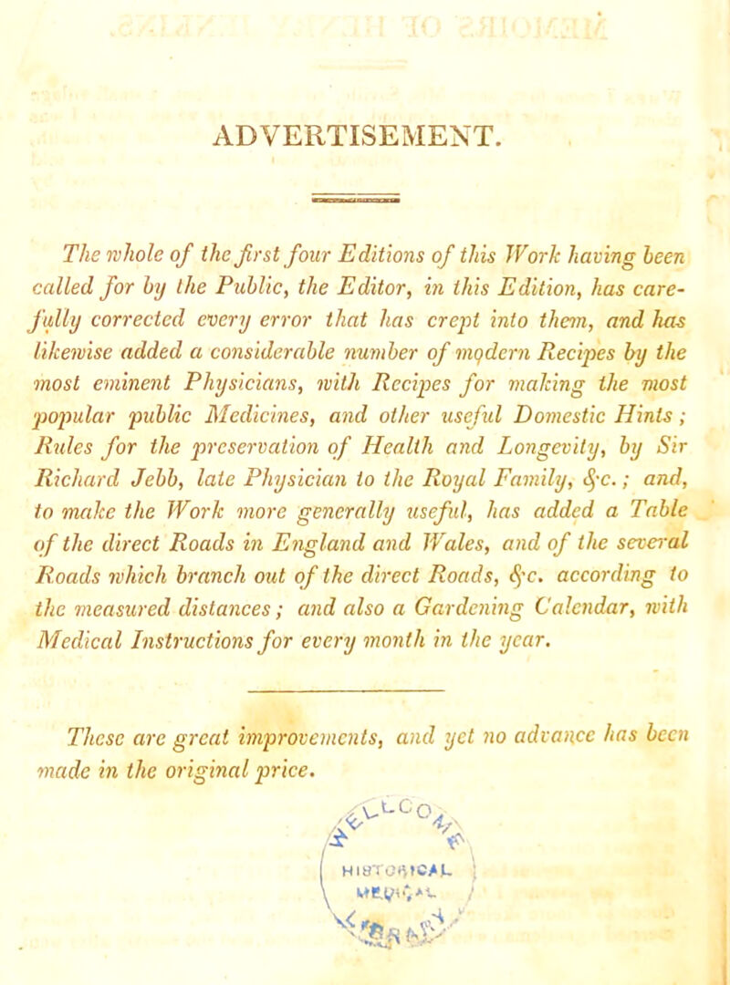 ADVERTISEMENT. The whole of the first four Editions of this Work having been called for by the Public, the Editor, in this Edition, has care- fully corrected every error that has crept into them, and has likewise added a considerable number of modern Recipes by the most eminent Physicians, with Recipes for making the most popular public Medicines, and other useful Domestic Hints; Rules for the preservation of Health and Longevity, by Sir Richard Jebb, late Physician to the Royal Eamily, (^'C.; and, to make the Work more generally tiseful, has added a Table of the direct Roads in England and Wales, and of the several Roads 7vhich branch out of the direct Roads, (^’c. according to the measured distances; and also a Gardening Calendar, with Medical Instructions for every month in the year. These are great improvements, and yet no advance has been made in the original price. /fy \ /