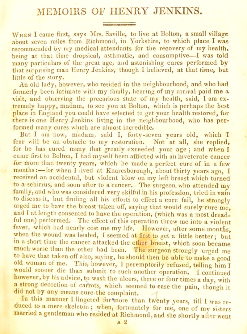 MEMOIRS OF HENRY JENKINS. When I came first, says Mrs. Saville, to live at Bolton, a small village about seven miles from Richmond, in Yorkshire, to which place I was recommended by my medical attendants for the recovery of my health, being at that time dropsical, asthmatic, and consumptive—I was told many particulars of the great age, and astonishing cures performed by that surprising man Henry Jenkins, though I believed, at tliat time, but little of the story. An old lady, however, who resided in the neighbourhood, and who had formerly been intimate with my family, hearing of my arrival paid me a visit, and observing the precarious state of my health, said, I am ex- tremely happy, madam, to see you at Bolton, which is perhaps the best place m England you could have selected to get your health restored, for there is one Henry Jenkins living in the neighbourhood, who has per- formed many cures winch are almost incredible. But I am now, madam, said I, forty-seven years old, which I fear will be an obstacle to my restoration. Not at all, she replied, for he has cured many that greatly exceeded your age ; and when I came first to Bolton, I had myself been afflicted with ati inveterate cancer for more than twenty years, which he made a perfect cure of in a few months:—lor when I lived at Knaresborough, about thirty years ago, I received an accidental, but violent blow on my left breast which turned to a schirrus, and soon after to a cancer. The surgeon who attended my family, and who was considered very skilful in his profession, tried in vain to discuss it, but finding all his efforts to effect a cure fail, he strongly urged me to liave the breast taken oft, saying that would suiely cure me, and I at length consented to have the operation, (which was a most dread- ful one) perlornied. The effect of this operation threw me into a violent fever, which had nearly cost me my life. However, after some montfis, when the wound was healed, I seemed at first to get a little better; but in a short time the cancer attacked the other breast, which soon became much worse than the other had been. The surgeon strongly urged me to have that taken off also, saying, he should then be able to mak^a good old woman ot me. This, however, I peremptorily refused, telling him I would sooner die than submit to such another operation, I continued however, by his advice, to wash the ulcers, three or four times a day, with a strong decoction ol carrots, which seemed to case the pain, though it did not by any means cure the complaint. In this manner I lingered fbrlnore than twenty years, till I was re- duced to a mere skeleton ; when, fortunately for me, one of my sisters married a gentleman who resided at Richmond,and she shortly after went