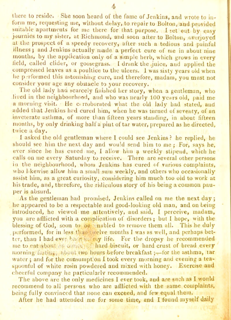 tliere to reside. Sbe soon heard of the fame of Jenkins, and wrote to in- lurm me, re<|uesting me, without delay, to repair to Bolton, and provided suitable apartments for me there for that purpose. I set out by easy journies to my sister, at Richmond, and soon after to Bolton, overjoyed at the prospect of a speedy recovery, after such a tedious and painful illness j and Jenkins actually made a perfect cure of me in about nine months, by the application only ol a simple herb, which grows in every Held, called cUder, or goosegrass. [ drank the juice, and applied the compressed leaves as a poultice to the ulcers. 1 was sixty years old when he performed this astonishing cure, and therefore, madam, you must not consider your age any obstacle to your recovery. 1 he old lady bad scarcely finished her story, when a gentleman, who liverl in the neighbourhood, and who was nearly 100 years old, paid me a morning visit. He cc rroborated what the old Lady had stated, and added that Jenkins had cured liim, when he was turned of seventy, of an inveterate astlima, of more than fifteen years standing, in about fifteen months, by only drinking half a pint of tar water, prepared as he directed, twice a day. I asked the old gentleman where I could see Jenkins? he replied, he should see him the next day and would send him to me ; For, says he, ever since he has cared me, I allow him ^ weekly stipend, which he calls oil me every .Saturday to receive. There are several other persons ill the neighbourhood, whom Jenkins has cured of various complaints, who likewise allow him a small sum weekly, and others who occasionally assist him, as a great curiosity, considering him much too oid to work at his trade, and, therefore, the ridiculous story of his being a common pau- per is absurd. As the gentleman had promised, Jenkins called on me the next day ; he appeared to be a respectable and good-looking old man, and on being introduced, he viewed me attentively, and said, I perceive, madam, you are afflicted with a complication of disorders; but I hope, with the blessing of Uod, soon to oe nahled to remove them all. This he duly |)crformed, for in less tbaiv ..welve niomlis I was as well, and perhaps bet- ter, than I had ever ha- ri i.. niy life. For the dropsy he recommended me to cat about .'u ou>..c ■ ' hard biscuit, or hard crust of bread every morning iV,stih«, about two hours before breakfast ;-^for the asthma, tar water ; and for the consumpt'on I took every morning and evening a tea- spoonful of white rosin powdered and mixed with honey. Exercise and cheerful company he particularlv recoiniiiended. The above arc the only medicines I ever took, and are such as I would recommend to all persons who are afllictcd with the same complaints, being fully convinced that none can exceed, and few equal them. After he had attended me for some lime, and I found myself daily