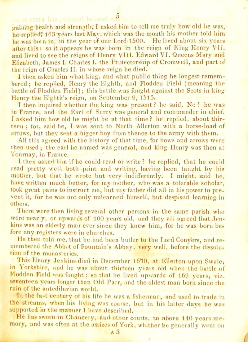 gaining health and strength, I asked him to tell me truly how old he was, he replied; l63 years last May, which was the month his inotlier told him he was born in, in the year of our Lord 1500. He lived about six }'ears alter this : so it appears he was born in the reign of King Henry JI. and lived to see the reigns of Henry VIH. Edward VI. Queens Mary and Elizabeth, James 1. Charles 1. the Protectorship of Cromwell, and part of the reign of Charles H. in whose reign he died. 1 then asked him what king', and what public thing he longest remem- bered ; he replied, Henry the Eighth, and Flodden Field (meaning the battle of Flodden Field); this baUle was fought against the Scots in king Henry the FFighth’s reigii, on September 9, 1513. T then imiuired w hetlier the king was present ? he said. No ! he was in France, and the Earl of Surry was general and commander in chief. I asked him how old he micht be at that lime? he replied, about thir- teen ; for, said he, I was sent to North Allcrton with a horse-load of arrows, but they sent a bigger boy from thence to the army with them. All this agreed with the history of that time, for bows and arrows were then used ; the earl he named was general, and king Henry was then at 'lournay, in France. I then asked him if he could read or write? he replied, that he coulil read pretty well, both print and writing, having been taught by his mother, but that he wrote but very indifferently. I might, said he, have written much better, for my mother, who was a tolerable scholar, look gnmt pains to instruct me, hut niy father rlid all in his povver to pre- vent it, for he was not only unlearned himself, but despised learning in ol hers. J'hcre were then living several other persons in the same parish who were nearly, or upwards of 100 ymars old, and they all agreed that Jen- kins was an elderly' man ever since they' knew him, for he was born be- fore any registers were in churches. He then told me, tliat he had been butler to the Lord Conyhrs, and re- membered the Abbot of Fountain’s Abbey, very well, before the dissolu- tion of the nionasleries. This Henry Jenkins died in December 1670, at Ellerton upon Swale, in Yorkshire, and he was about tbirteen years old wlieii the liattle of Flodden Field was hjnglit ; so that he lived upwards of 169 years, viz. seventeen years longer than Old Parr, and the oldest man born since the ruin of the antediluvian world. In the last century of his life he was a fisherman, and used to trade in the streams, when his living was cgaise, hut in his latter days he was supported in the manner 1 have descrihed. He has sworn in Cliaiicery, and otlier courts, to above 140 years mc- mory, and was often at the assizes of York, whither he generally went on a3