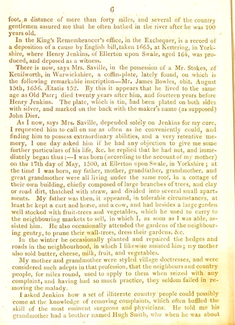 foot,,a distance of more than forty miles, and several of tlie couniry gentlemen assured me that he often bathed in the river after he was 100 years old. In the King’s Remembrancer’s office, in the Exchequer, is a record of a deposition of a cause by English bill, taken 1665, at Kettering, in York- shire, where Henry Jenkins, of Ellerton upon Swale, aged 164, was pro- duced, and deposed as a witness. There is now, says Mrs. Saville, in the possession of a Mr. Stokes, of Kenilworth, in Warwickshire, a coffin-plate, lately found, on which is the following remarkable inscription—Mr. James Bowles, obit. August I5th, 1656. R'ltatis 15‘J. By this it appears that he lived to the same age as Old Parr; died twenty years after him, and fourteen years before Henry Jenkins. The plate, which is tin, had been plated on both sides with silver, and marked on the back with the maker’s name (as supposed) John Dier. As I now, says Mrs. Saville, depended solely on Jenkins for my cure, I requested him to call on me as often as he conveniently could, and finding him to possess extraordinary abilities, and a very retentive me- mory, I one day asked him if he had any objection to give me some further particulars of his life, &c. he replied that he had not, and imme- diately began thus :—I was born (according to the account of my mother) on the 17th day of May, 1500, at Ellerton upon Swale, in Y'orkshire ; at the timd I was born, my father, mother, grandfather, grandmother, and great grandmother were all living under the same roof, in a cottage of their own building, chiefly composed of large branches of trees, and clay or road dirt, thatched with straw, atid divided into several small apart- ments. My father was then, it iqipeared, in tolerable circumstances, at least he kept a cart and horse, and a cow, and had besides a large garden well stocked with fruit-trees and vegetables, which he used to carry to the neighbouring markets to sell, in which I, as soon as I was able, as- sisted him. He also occasionally attended the gardens of the neighbour- ing gentry, to prune their wall-trees, dress their gardens, 6vc. In the winter he occasionally planted and repaired the hedges and roads in the neighbourhood, in which I likewise assisted him; my mother also sold butter, cheese, milk, fruit, and vegetables. My mother atid grandmother were styled vill.agc doctresses, and were considered such adepts in that profession, that the neighbours and country people, for miles round, used to apply to them when seized with any complaint, and having had so much practice, they seldom failed in re- moving the malady. I asked Jenkins how a set of illiterate country people could possibly come at the knowledge of removing complaints, which often baffled the skill of the most eminent surgeons and physicians. He told me his grandmother had a brother named Hugh Smith, who when he was about