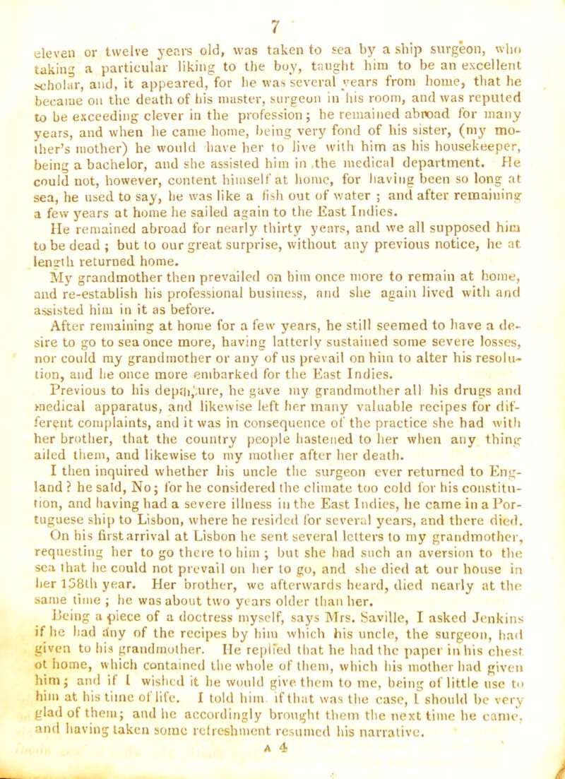 eleven or twelve years old, was taken to sea by a ship surgeon, who taking a particular liking to the boy, taught him to be an excellent scholar, and, it appeared, for he was several years from home, that he became on the death of his master, surgeon in his room, and was reputed to be exceeding clever in the profession; he remained abroad for many years, and when be came home, being very fond of his sister, (my mo- ther’s mother) he would have her to live with him as his housekeeper, being a bachelor, and she assisted him in .the medical department. He could uot, however, content himself at home, for having been so long at sea, he used to say, he was like a fish out of water ; ami after remaining a few years at home lie sailed again to the East Indies. He remained abroad for nearly thirty years, and we all supposed him to be dead ; but to our great surprise, without any previous notice, he at lenirlh returned home. My grandmother then prevailed on him once more to remain at home, and re-establish his professional business, and she again lived with and assisted him in it as before. After remaining at home for a few years, he still seemed to have a de- sire to go to sea once more, having latterly sustained some severe losses, nor could my grandmother or any of us prevail on him to alter his resolu- tion, and lie once more embarked for the East Indies. Previous to his depai.'.uie, he gave my grandmother all his drugs and medical apparatus, and likewise left her many valuable recipes for dif- ferent complaints, and it was in consequence of the practice she had with her brother, that the country people hastened to her when any thing ailed them, and likewise to my mother after her death. I then inquired whether iiis uncle the surgeon ever returned to Eng- land ? he said, No; for he considered the climate too cold for his constitu- tion, and having had a severe illness in the East Indies, lie came in a Por- tuguese ship to Lisbon, where he resided for several yearn, and there died. On his first arrival at Lisbon he sent several letters to my grandmother, requesting her to go there to him ; hut she had such an aversion to the sea I hat he could not prevail on her to go, and she died at our house in her I58lli year. Her brother, we afterwards heard, died nearly at the same time ; he was about two years older than her. Jleing apiece of a doetress myself, says Mrs. Saville, I asked Jenkins if he had dny of the recipes by him which his uncle, the surgeon, had given to his grandmother. He replied that he had the paper in his chest ot home, which contained the whole of them, which his mother had given him; and if 1 wished it he wiuild give them to me, being of little use to him at his time ol life. I told him if that was the case, 1 should be very glad of them; and he accordingly brought them the next time he came, .and having taken some relreshmcnt resumed his narrative.