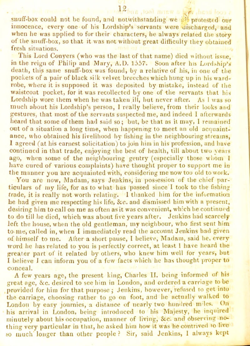 snuff-box could not be found, and noucithstanding we a'd protested our innocence, every one of his l,ordship’s servants were discharged, and when he was applied to for their characters, he always related the story of the snuff-box, so that it was not without great difficulty they obtained fresh situations. This Lord Conyers (who was the last of that name) died without issue, in the reign of Thilip and Mary, A.D. lo57. Soon after his Lurd.-hip’s death, this same snuff-box was found, by a relative of his, in one of the pockets of a pair of black silk velvet breeches which hung up in his ward- robe, where it is supposed it was deposited by mistake, instead of the waistcoat pocket, for it was recollected by one of the servants that his Lordship wore them when he was taken ill, hut never after. As I was so much about his Lordship’s ])erson, I really believe, from their looks and gestures, that most of the servants suspected me, and indeed I afterwards heard that some of them had said so; but, be that as it may, 1 remained out of a situation a long time, when happening to meet an old acquaint- ance, who obtained his livelihood by fishing in the neighbouring streams, I agreed fat his earnest solicitation) to join him in his profession, and have continued in that trade, enjoying the best of health, till about two yeais ago, when some of the neighbouring gentry (especially those whom 1 have cured of various complaints) have thought proper to support me in the manner you are acquainted with, considering me now too old to work. You are now, Madam, says Jenkins, in possession of the chief par- ticulars of my life, for as to what has passed since I took to the fishing trade, it is really not worth relating. 1 tlianked him for the information be had given me respecting his life, &c. and dismissed him with a present, desiring him to call on me as often as it was convenient, which he continued to do till he died, which was about five years after. Jenkins had scarcely left the house, when the old gentleman, my neighbour, who first sent him to me, called in, when I immediately read the account Jenkins had given of himself to me. After a short pause, I believe, Madam, said he, every word he has related to you is perfectly correct, at least 1 have heard the greater part of it related by others, who knew him well for year.s, but I believe J can inform you of a few facts which he has thought proper to conceal. A few years ago, the present king, Cliarles II. being informed of his great age, fkc. desired to see him in London, and ordered a carriage to be provided for him for that purpose ; Jenkins, however, refused to get into the carriage, choosing rather to go on foot, and he actually walked to London by easy journies, a distance of nearly two hiiiuli-ed m les. On his arrival in London, being introduced to his Majesty, he inquired minutely about hi.s occupation, manner of living, &c. and observing no- thing very particular in that, ho asked him how it was he contrived lo live to much longer than other people ? Sir, said Jenkins, 1 always kept