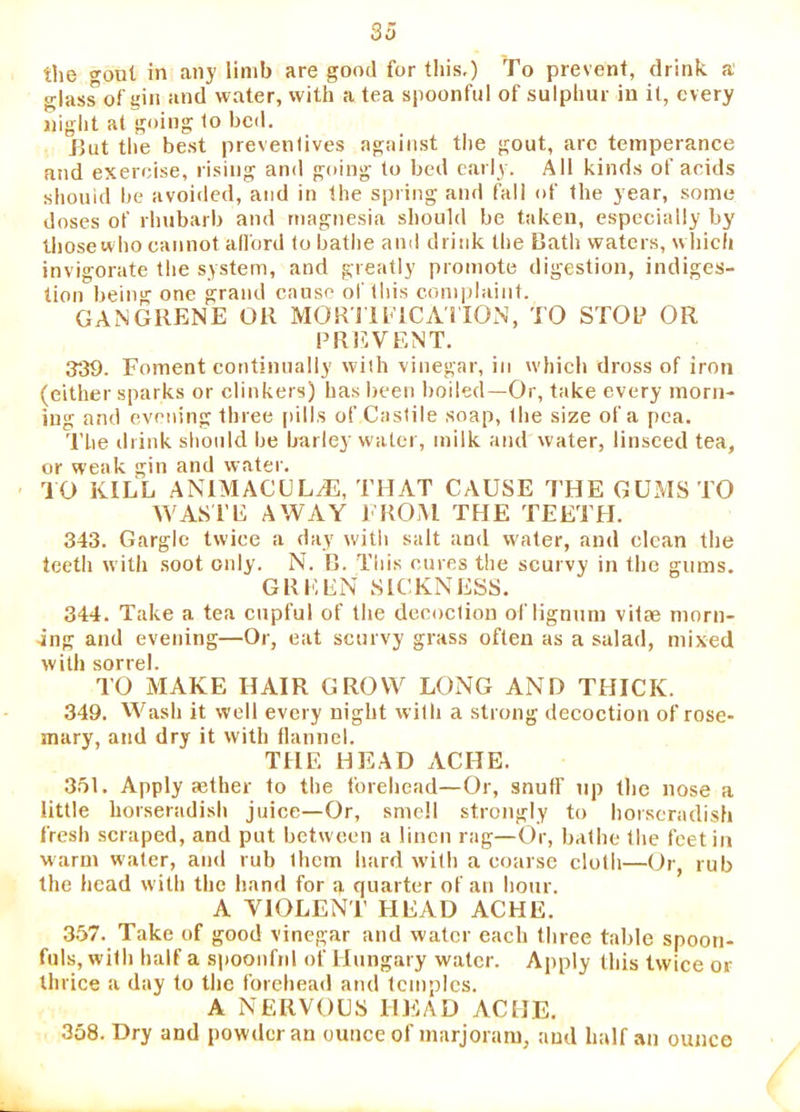the gout in any limb are good for this.) To prevent, drink a glass of gin and water, with a tea spoonful of sulphur in it, every night at going 1o bed. iJut the be.st preventives against tlie gout, arc temperance and exercise, rising and going to bed early. All kinds of acids shouid be avoided, and in the spring and fall of the year, some doses of rhubarb and magnesia should be taken, especially by thosewho cannot all'ord to bathe and driiik the Bath waters, w hich invigorate the system, and greatly promote digestion, indiges- tion being one grand cause of this complaint. GANGRENE OR MOR I ll’lCAHON, TO STOL» OR PRl^VENT. 339. Foment continually with vinegar, in which dross of iron (either sparks or clinkers) has been boiled—Or, take every morn- ing and evening three [dlls of Castile soap, the size of a pea. The drink should be barley water, milk and water, linseed tea, or weak gin and water. TO KILL AN1MACULJ3, THAT CAUSE THE GUMS TO WASTE AWAY FROM THE TEETH. 343. Gargle twice a day with salt and water, and clean the teeth with .soot only. N. B. This cures the scurvy in the gums. GREEN SICKNESS. 344. Take a tea cupful of the decoction of lignum vitae morn- ing and evening—Or, eat scurvy grass often as a salad, mixed with sorrel. TO MAKE HAIR GROW LONG AND THICK. 349. Wash it well every night with a strong decoction of rose- mary, and dry it with flannel. THE HEAD ACHE. 351. Apply aether to the forehead—Or, snuff up the nose a little horseradish juice—Or, smell strongly to horseradish fresh scraped, and put between a linen rag—Or, bathe the feet in warm water, and rub them hard with a coarse cloth—(Jr, rub the head with the hand for g quarter of an hour. A VIOLENT HEAD ACHE. 357. Take of good vinegar and water each three table spoon- fuls, with half a s))oonfnl of Hungary water. Apply this twice or thrice a day to the forehead and temples. A NERVOCS HEAD ACHE. 338. Dry and powder an ounce of marjoram, and half an ounce