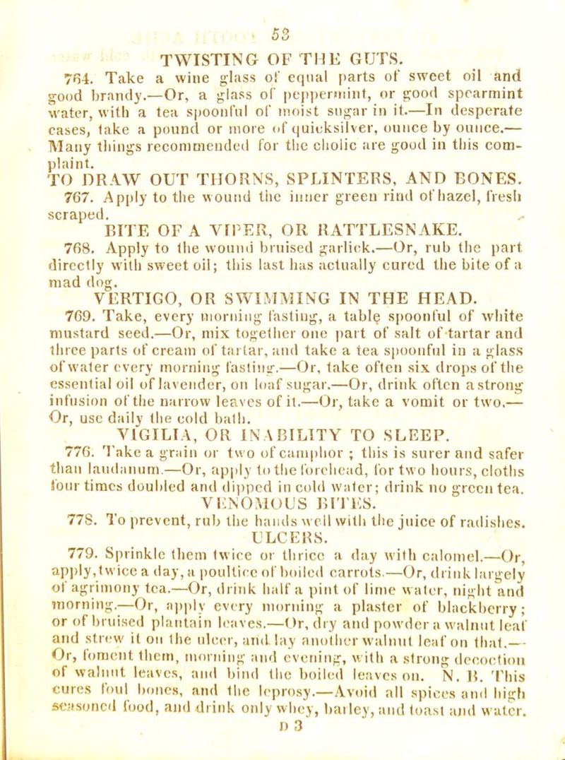 TWISTING OF THE GUTS. 7fj4. Take a wine glass of equal (>arts of sweet oil and good brandy.—Or, a glass of peppermint, or good spearmint water, with a tea spoonful of moist sugar in it.—In desperate eases, take a pound or more of quieksilver, ounce by ounce.— Many things recommended for the cholic are good in this com- plaint. TO DRAW OUT THORNS, SPLINTERS, AND BONES. 767. Apply to the wound the inner green rind of hazel, fresh scraped. RITE OF A VtPER, OR RATTLESNAKE. 768. Apply to the woumi bruised garlick.—Or, rub the part directly w'ilh sweet oil; this last has actually cured the bite of a mad dog. VERTIGO, OR SWIMMING IN THE HEAD. 769. Take, every moriiiug fasting, a tabl? s[)Oonful of white mustard seed.—Or, mix together one part of salt of tartar and three parts of cream of tartar, and take a tea siioonfnl in a glass of water every morning fasting.—Or, take often six drops of the essential oil of lavender, on loaf sugar.—Or, drink often a strong infusion of the narrow leaves of it.—Or, take a vomit or two.— Or, use daily the cold bath. VIGILIA, OR INABILITY TO SLEEP. 776. Take a grain (jr t« o of camphor ; this is surer and safer than landanum.—Or, apj>ly to the forehead, for two hours, cloths (our times doubled and di))pcd in cold water; drink no green tea VENOMOUS BI'l'ES. 77S. To prevent, rub the hands \\'cll with the juice of radishes. ULCERS. 779. Sprinkle (hem twice or thrice a day with calomel.—Or, api>ly,twice a day, a poultice of boiled carrots.—Or, drink largely ol agrimony tea.—Or, drink half a pint of lime water, night and morning.—Or, apply every morning a plaster of blackberry; or of bruised plantain leaves.—Or, dry and powder a walnut leaf and strew it on the ideer, and lay another walnut leaf on that.—■ Or, foment them, morning and evening, with a strong ilecoction of walnut leaves, and bind the boiled leaves on. N. R. 'I'his cures lord bones, and the leprosy.—Avoid all spices and high seasoned luod, and drink only whey, barley, and toast and water. I) 3‘
