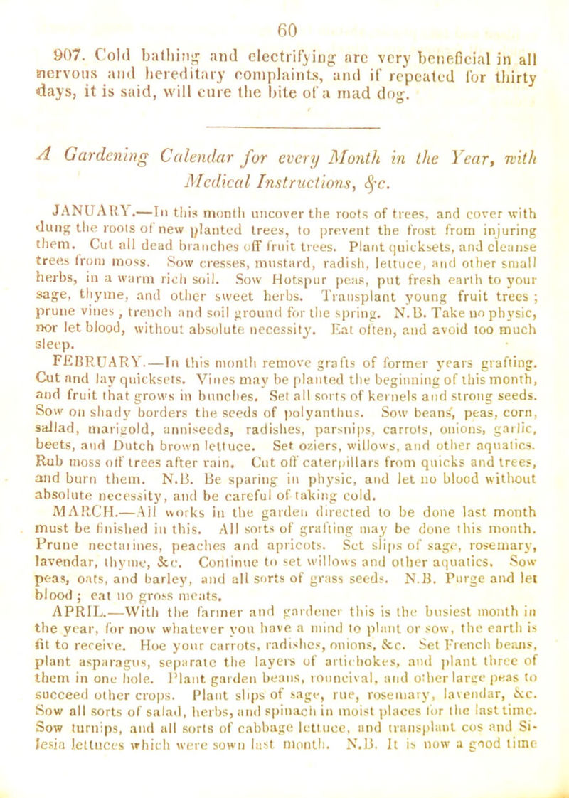 907. Cold bathing and electrifying arc very beneficial in all nervous and liereditary complaints, and if repeated for thirty days, it is said, will cure the bite of a rnad dog. A Gardening Calendar for every JMonth in the Year, nitli Medical Instructions, JANUARA'.—In this montli uncover the roots of trees, and cover with dung the roots o( new planted trees, to prevent the frost from injuring them. Cut all dead branches off Iruit trees. Plant quicksets, and cleanse trees from moss. Sow cresses, mustard, radish, lettuce, and other small herbs, in a warm rich soil. Sow Hotspur peas, put fresh earth to your sage, thyme, and other sweet herbs. Transplant young fruit trees ; prune vines, trench and soil ground for the spring. N.U. Take no physic, nor let blood, without absolute necessity. Eat often, and avoid too much sleep. FEBRUARY.—In tiiis month remove grafts of former years grafting. Cut and lay quicksets. Vines may be jrlanted the beginning of this month, and fruit that grows in bunches. Set all sorts of kernels and strong seeds. Sow on shady borders the seeds of polyanthus. Sow bean^, peas, corn, saJiad, marigold, anniseeds, radishes, parsnips, carrots, onions, garlic, beets, and Dutch brown lettuce. Set oziers, willows, and other aquatics. Rub moss olf trees after rain. Cut olf caterfiillars from quicks and trees, and burn them. N.B. Be sparing in physic, and let no blood without absolute necessity, and be careful of taking cold. MARCH.—.Ail works in the gardeii directed to be done last month must be linished in this. All sorts of grafting may be done this month. Prune nectuiines, peaches and apricots. Set slips of sage, rosemary, lavendar, thyme, &c. Continue to set willows and other aquatics. Sow peas, oats, and barley, and all sorts of grass seeds. N.B. Purge and let blood ; cat no gross meats. APRIL.—With the fanner and gardener this is the busiest month in the year, for now whatever vou have a mind to plant or ..'ow, the earth is fit to receive. Hoe your carrots, radishes, onions, &c. Set French beiuis, plant asparagus, separate the layers of arti< hokes, and ]ilant three of them in one hole. I’lant garden beans, rouncival, and other large peas to succeed other crops. Plant slips of sage, rue, rosemary, lavendar, &c. Sow all sorts of salad, herbs, and sttinach in moist |)laces lor the last time. Sow turnips, and all sorts of cabbage lettuce, and transplant cos and Si- lesia lettuces which were sown last month. N.B. It is now a good time
