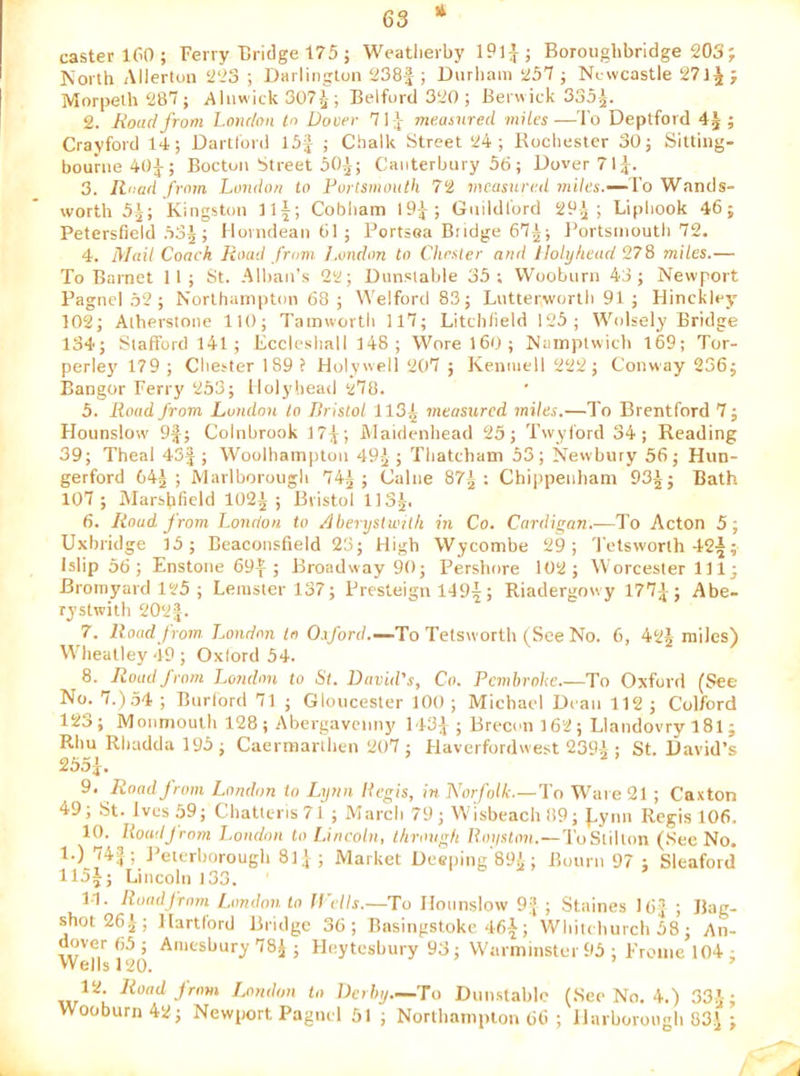 li caster 160; Ferry Tiridge 175 ; Weatlierby 19lJ; Borouglibridge 203; rCorth Allerton 223 ; Darlington 238f ; Durham 257 ; Newcastle 271 Morpeth 287 ; Alnwick 307; Belfurd 320 ; Berwick 335^. 2. Road from London to Dover 7 1 measured miles—I'o Deptford ; Crayford 14; Dartford 15J ; Chalk Street 24; Rochester 30; Sitting- bourne 40J; Bocton Street 50i; Canterbury 56; Dover 71J. 3. Road from London to Purlsmouth 72 measured tniles.—'Vo Wands- worth 5;^; Kingston 111; Cobham I9J; Guildford 29^; Liphook 46; Petersfield .53^; Morndeanbl; Rortsoa Budge 67^; I'ortsinoutli 72. 4. Mail Coach Road from, l.ondon to Cluster and Holyhead 9.7^ miles.— To Barnet II; St. Alban’s 22; Dunstable 35; Woobiirn 43; Newport PagncI .52; Northampton 68 ; Welford 83; Lutterworth 91 ; Hinckley 102; Alherstone lit); Tainworth 117; Litchfield 125; Wolsely Bridge 134; Stafford 141; Eccleshall 148 ; Worel60; Namptwich 169; Tor- perle}’ 179 ; Chester 189 f Holywell 207 ; Kenniell 222; Conway 236; Bangor Ferry 253; Holyhead 278. 5. lioud from London to Bristol 113^ measured miles.—To Brentford 7; Hounslow 9^; CoInbrook 17^; ftlaidenhead 25; Twyford 34; Reading 39; Theal 43J ; Woolhainpton 49^ ; Thatcham 53; Newbury 56; Hun- gerford 64^; Marlborough 741; Caine 87| : Chippenham 93-J-; Bath 107; IMarsbheld 102^; Bristol II35. 6. Road from London to Aherysiwilh in Co. Cardigan.—To Acton 5; Uxbridge 15; Beaconsfield 23; High Wycombe 29; 'I'etsworth 42l; Islip 56 ; Enstone 69f ; Broadway 90; Pershnre 102; Worcester 111; Bromyard 125 ; Leinster 137; Presteign 1491; Riadergowy 1771; Abe- rystwith 202|. 7. Road from. L.ondon In Osford.—To Tetsworth (^See No. 6, 42j miles) W'beatley 49 ; Oxlord 54. 8. Road from l.ondon to St. David's, Co. Pembroke.—To Oxford (See No. 7.).54 ; Burlord 71 ; Gloucester 100 ; Michael Dean 112 ; Colford 123; Moiinioulb 128; Abergavenny 143:J ; Brecon 162; Llandovry I8I ; Rbu Rliadda 195 ; Caermanben 207 ; Haverfordwest 2394 ; St. David’s 255i. 9. Road from London in Lynn Begis, in Norfolk.—To Ware 21 ; Caxton 49; St. Ives 59; Chatlens71 ; March 79; W 'isbeach 89; ^.yim Regis 106. 10. Uomljrnm London to Lincoln, ihrough Boiiston.—ToSlillon (See No. 1.) 74|; J’eterborough 8]^ ; Market Deeping’89^ ; Bourn 97 ; Sleaford II5I; Lincoln 133. 14. Road from L,ondon to II ctls.~To Hounslow 9.^ ; Staines 16J ; Bag- shot 26^; Hartford Bridge 36; Basingstoke 461; Wliitcburcli 58; An- dover 65 ; Amesbury 78^ ; Heytesbury 93; Warminster 95 ; Fronie 104 ; Wells 120. London to Derby—To Dnn.stabic (See No. 4.) 334; Wooburn42; Newport PagncI 51 ; Northampton 66 ; Harborougb 83J ;