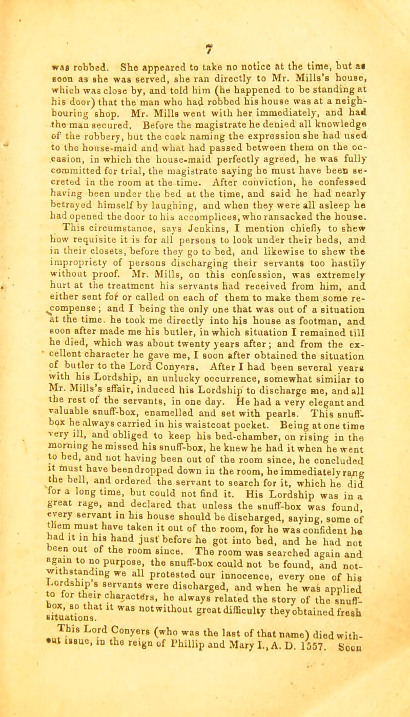 / was robbed. She appeared to take no notice at the time, but af Boon as she was served, she ran directly to Mr. Mills’s house, which was close by, and told him (he happened to be standing at his door) that the man who had robbed his house was at a neigh- bouring shop. Mr. Mills went with her immediately, and had the man secured. Before the magistrate he denied all knowledge of the robbery, but the cook naming the expression she had used to the house-maid and what had passed between them on the oc- casion, in which the house-maid perfectly agreed, he was fully committed for trial, the magistrate saying he must have been se- creted in the room at the time. After conviction, he confessed having been under the bed at the time, and said he had nearly betrayed himself by laughing, and when they were all asleep he had opened the door to his accomplices, who ransacked the house. This circumstance, says Jenkins, I mention chiefly to shew how requisite it is for ail persons to look under their beds, and in their closets, before they go to bed, and likewise to shew the impropriety of persons discharging their servants too hastily without proof. Mr. Mills, on this confession, was extremely hurt at the treatment his servants had received from him, and either sent fof or called on each of them to make them some re- compense ; and I being the only one that was out of a situation at the time, he took me directly into his house as footman, and soon after made me his butler, in which situation I remained till he died, which was about twenty years after ; and from the ex- cellent character he gave me, I soon after obtained the situation of butler to the Lord Conyers. After I had been several years with his Lordship, an unlucky occurrence, somewhat similar to Mr. Mills’s sffair, induced his Lordship to discharge me, and all the rest of the servants, in one day. He had a very elegant and valuable snuff-box, enamelled and set with pearls. This snuff- box he always carried in his waistcoat pocket. Being at one time very ill, and obliged to keep his bed-chamber, on rising in the morning he missed his snuff-box, he knew he had it when he went to bed, and not having been out of the room since, he concluded It must have been dropped down in the room, he immediately rgng the bell, and ordered the servant to search for it, which he did for a long time, but could not find it. His Lordship was in a great rage, and declared that unless the snuff-box was found, every servant in his house should be discharged, saying, some of them must have taken it out of the room, for ha was confident ho had It in his hand just'before he got into bed, and he had not een out of the room since. The room was searched again and again to no purpose, the snuff-box could not be found, and not- withstanding we all protested our innocence, every one of his Lordship s servants were discharged, and when he wak applied o for their characters, he always related the story of the snufl- shu’ations without great difficulty they obtained fresh This Lord Conyers (who was the last of that name) died with- •ut issue, ID the reign of Phillip and Mary I., A. D. 1557. Soon