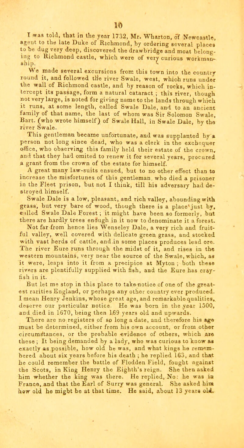 T was told, that in the year 1732, Mr. Wharton, of Newcastle, agent to the late Duke of Richmond, by ordering several places to be dug very deep, discovered the drawbridge and moat belong- ing to Richmond castle, which were of very curious workman- ship. t We made several excursions from this town into the country round it, and followed tHe river Swale, west, which runs under the wall of Richmond castle, and by reason of rocks, which in- tercept its passage, form a natural cataract ; this river, though not very large, is noted for giving name to the lands through which it runs, at some length, called Swale Dale, and to an ancient family of that name, the last of whom was Sir Solomon Swale, Bart, (who wrote himself) of Swale Hall, in Swale Dale, by the river Swale. This gentleman became unfortunate, and was supplanted by a person not long since dead, who was a clerk in the exchequer office, who observing this family held their estate of the crown, and that they had oraited to renew it for several years, procured a grant from the crown of the estate for himself. A great many law-suits ensued, but to no other effect than to increase the misfortunes of this gentleman, who died a prisoner in the Fleet prison, but not I think, till his adversary had de- stroyed himself. Swale Dale is a low, pleasant, and rich valley, abounding with grass, but very bare of wood, though there is a place’just by, culled Swale Dale Forest; it might have been so formerly, but there are hardly trees enough in it now to denominate it a forest. Not far from hence lies Wenseley Dale, a very rich and fruit- ful valley, well covered with delicate green grass, and stocked with vast herds of cattle, and.in some places produces lead ore. The river Eure runs through the midst of it, and rises in the western mountains, very near the source of the Swale, which, as it were, leaps into it from a precipice at Myton ; both these rivers are plentifully supplied with fish, and the Eure has cray- fish in it. But let me stop in this place to takenotice of one of the great- est rarities England, or perhaps any other country ever produced. I mean Henry Jenkins, whose great age, and remarkable qualities,, deserve our particular notice. He was born in the year 1500, and died in 1670, being then 1.69 years old and upwards. There are no registers of so long a date, and therefore his age must be determined, either from his own account, or from other circumstances, or the probable evidence of others, which ate these ; It being demanded by a lady, who was curious to know as exactly as possible, how old he was, and what kings he remem- bered about six years before his death ; he replied l63, and that he could remember the battle of Flodden Field, fought against the Soots, in King Henry the Eighth's reign. She then asked him whether the king was there. He replied. No; he was in France, and that the Earl of Surry was general. .She asked him how old be might be at that time. He said, about 13 years old.