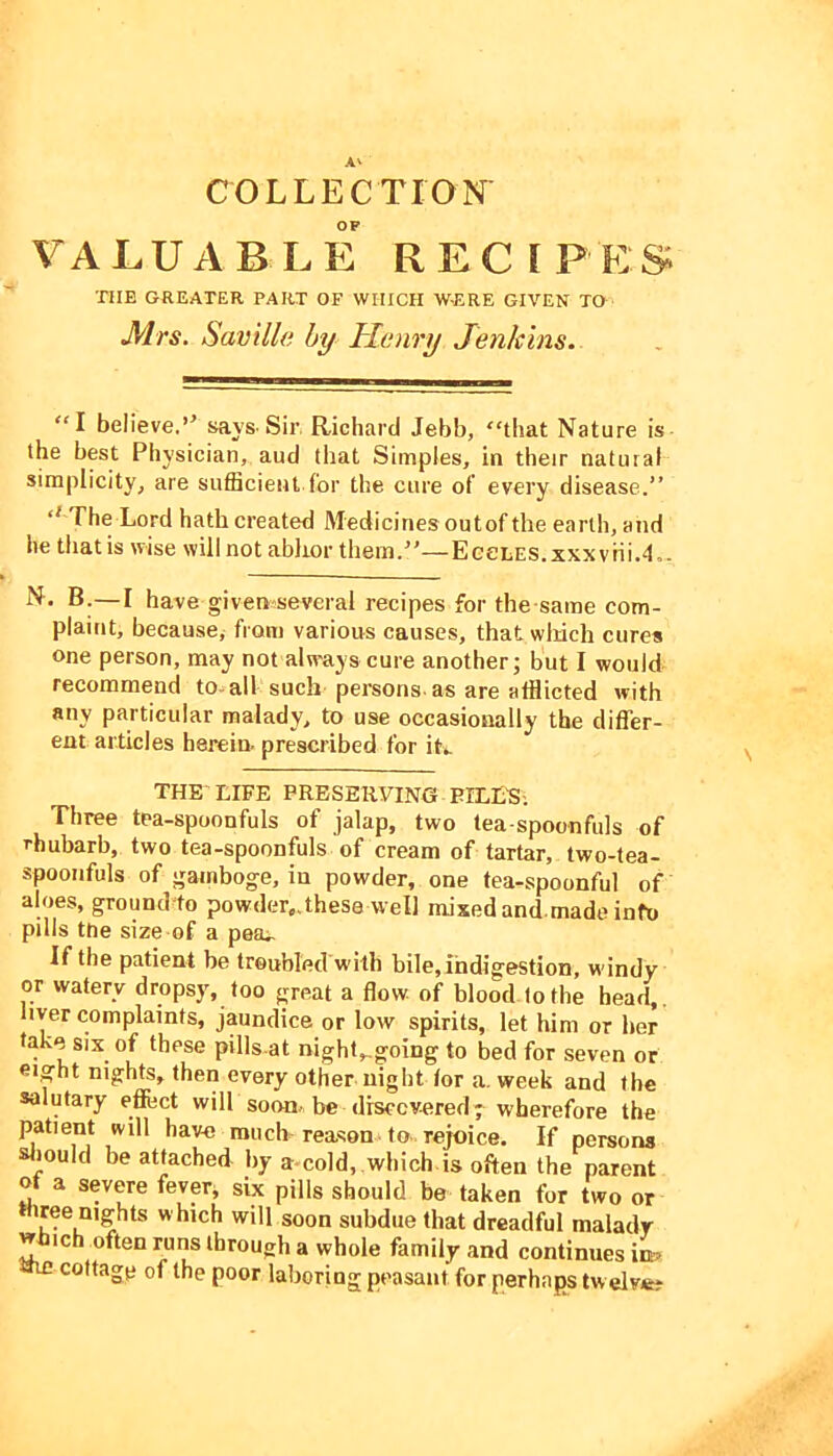 COLLECTION OP VALUABLE RECEPES 'niE GREATER PART OF WHICH W-ERE GIVEN TO Mrs. Saville by Henry Jenkins.. I believe.’^ sayS'Sir, Richard Jebb, “tliat Nature is- the best Physician, aud that Simples, in their natural simplicity, are sufficient for the cure of every disease.” The Lord hath created Medicinesoutof the earth, and he that is wise will not ablior them.”—EGeLES.xxxviii.4.. N- B.—I have given several recipes for the same com- plaint, because^ from various causes, that wliich cures one person, may not alw'ays cure another; but I would recommend to-all such persons as are afflicted with any particular malady, to use occasionally the differ- ent articles herein, prescribed for iL THE LIFE PRESERVING PILLE-. Three tea-spoonfuls of jalap, two tea-spoonfuls of rhubarb, two tea-spoonfuls of cream of tartar, two-tea- spoonfuls of gamboge, in powder, one tea-spoonful of aloes, ground^to powder,,these well mixed and made info pills the size of a peru If the patient be troubled with bile,indigestion, windy or watery dropsy, too great a flow of blood to the head,, liver complaints, jaundice or low spirits, let him or her take six of these pills at night,,going to bed for seven or eight nights, then every other night lor a. week and the salutary efiect wilP soon, be drsccvered ; wherefore the patient will have much reason., to., rejoice. If persons should be attached by a-cold, .wbich is often the parent ot a severe fever^ six pills should be taken for two or Wiree nights which will soon subdue that dreadful malady which often runs through a whole family and continues am cottage of the poor laboring peasant for perhaps twelve?