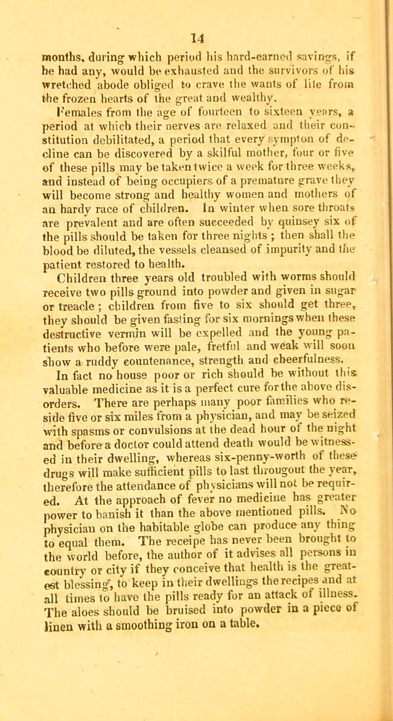 months, during’which period liis hard-earned savings, if be had any, would be exhausted and the survivors of his wretched abode obliged to crave the wants of lile from the frozen hearts of the great and wealthy. b'emales from the age of fourteen to sixteen years, a period at which their nerves are relaxed and their con- stitution debilitated, a period that every sympton of de- cline can be discovered by a skilful mother, four or five of these pills may be taken twice a week for three weeks, and instead of being occupiers of a premature grave they will become strong and healthy women and mothers of an hardy race of children. In winter when sore throats are prevalent and are often succeeded by quinsey six of the pills should be taken for three nights ; then shall the blood be diluted, the vessels cleansed of impurity and tiie patient restored to health. Children three years old troubled with worms should receive two pills ground into powder and given in sugar or treacle ; children from five to six should get three, they should be given fasting for six mornings when these destructive vermin will be expelled and the young pa- tients who before were pale, fretful and weak will soon show a ruddy countenance, strength and cheerfulness. In fact no house poor or rich should be without this, valuable medicine as it is a perfect cure for the above dis- orders. There are perhaps many poor fiimilies who re- side five or six miles from a physician, and may be seized with spasms or convulsions at the dead hour of the night and before a doctor could attend death would be witness- ed in their dwelling, whereas six-penny-worth of these drugs will make sufficient pills to last througout the year, therefore the attendance of physicians will not be requir- ed. At the approach of fever no medicine has greater imwer to banish it than the above mentioned pills. No physician on the habitable globe can produce any thing to'equal them. The receipe has never been brought to the world before, the author of it advises all persons in country or city if they conceive that health is the great- est blessing', to keep in their dwellings the recipes and at all times to have the pills ready for an attack of illness- The aloes should be bruised into powder in a piece of linen with a smoothing iron on a table.
