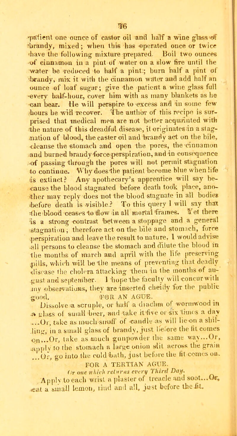 TO “lisfient one ounce of easier oil and half a wine glaes ^tf ?iirandy, mixed; when this has operated once or twice ‘have the following mixture prepared. Boil two ounces of cinnamon in a pint of water on a slow fire until the Avafer be reduced to half a pint:; burn half a pint of dwandy, mix it with the cinnamon water and add half an ounce of loaf sugar; give the patient a wine glass full -every half-hour, cover him with us many blankets as he can bear- He will perspire to excess and in some few diours be witl recover. The author of this recipe is sur- prised that medical men are not better acquinnted with the nature of this dreadful disease, it originates in a slag- .nation of blood, the caster oil and brandy act on the bile, cleanse the stomach and open the pores, the cinnamon and burned braudyfbrceperspiration, andin cons(’quence of passing through the pores will not permit stiignation to continue. Why doesthe patient become bhie when life is extinct? Any apothecary’s apprentice will say be- cause the blood stagnated before death took jdace, ano- ther may reply does not the blood stagnate in all bodies ■before death is visiblei To this query 1 will say that The blood ceases to ‘flow in all mortal frames. ^ et there is a strong contrast between a stoppage and a general •stagnation; therefore act on the bile and stomach, force perspiration and leave the result to nature, I would advise .all persons to cleanse the stomach and dilute the blood in liie moutlis of march and airfil with the life [ircserving pills, which will be file means of preventing that deadly <liscase the clioh-ra attacking them in the months of au- gust and September. 1 hope the faculty will concur with inv observations, tliey are inserted cbeiilyfox the public g(M)d. T’GR AN AGUE. Dissolve‘a scruple, oi' half a dtaclim of wormwood in » class ol small beef, »nd take it'five or six times a day ...Or, take as iniich sirirft' of candle as will lie-on a shil- iitiij, in a small glass of bra-ndy, just lielore the fit comes on...Or, take as uiuch gunponder the same way...Or, mppiv to the stomach a larue onion slit across tlie grain ...oi-, go into the cold batli, just before the fit comes ou. FOR A TERTIAN AGUE. dr one ii ltirh rcdirns evtri/ Third Dai/. Applv to each wrist a plaster of treacle and soot...Of, .eat a small lemon, l iiitl and all, just before the hi.