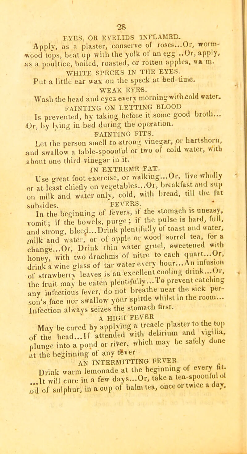 EYES, OR EYELIDS INFLAMED. Apply, as a plaster, conserve of roses...Or, worm- wood lops, beat up with llie yolk ot an egg...Or, apply, as a poultice, boiled, roasted, or rotten apples, va m. WHITE SPECKS IN THE EYES. Put a little ear wax on tbe speck at bed-time. WEAK EYES. Wash the head and eyes every raornmgwitheold water, FAINTING ON LETTING BLOOD Is prevented, by taking before it some good broth... Or, by lying in bed during the operation. FAINTING FITS. Let the person smell to strong vinegar, or hartshorn, and swallow a table-spoonful or two ot cold water, with about one third vinegar in it. IN EXTREME FAT. Use great foot exercise, or walking...Or, live wholly or at least chiefly on vegetables...Or, breakfast and sup on milk and water only, cold, with bread, till the fat subsides. FEVERS. In the beginning of fever.s, it the stomach is uneasy, vomit: if the bowels, purge; if the pulse is hard, full, and strong, blee^...Drink plentifully of toast and water, milk and water, or of apple or wood sorrel tea for a change...Or, Drink thin water gruel, sweetened with honey, with two drachms of nitre to each quart...Or, drink a wine glass of tar water every hour...An infusion of strawberry leaves is an excellent eoohng dnnk...Oi, the fruit may be eaten plentifully...! o prevent catching any infectious fever, do not breathe near the sick per- ,sou’s face nor swallow your spittle whilst in the room... Infection always seizes the stomach nisr. A HIGH FEVER May be cured by applying a treacle plaster to the top of the head...If attended with dehrium plunge into a pond or riVer, which may be safely done at the beginning of any flBver an INTERMITTING FEVER. Drink warm lemonade at the beginning of every fit. It will care in a few days...Or, take a tea-spoonful of oil of sulphur, in a cup of balm tea, once oi twice a day.