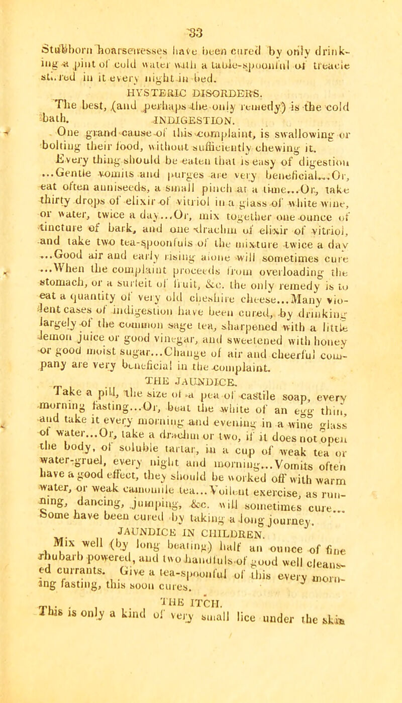 Stu'Mboni lioarseii'esses liate iieen cured by only drink- ing-« Ijiiit ol Cold «<Uei walli a lab.io-h;|juoiil(il ol treacle sti.i'od ill it every night in bed. HYSTEaiC DJSORDEK'S. The best, X^nd jierliaps ilie only reiiieriy') is the cold l^ath. INniGESTION. One gratvd cause4il lbis>co.mplaint, is swallowing or bolting their lood, \i itbont suflieiently chewing it. hi very tiling should be eaten that is easy of digestion ...Gentle vomits and |nirges are very benehciaU.Or, eat often aniiiseedti, a small pinch at a time,..Or., take thirty-drops of elixir of vitriol in a glass-ol’ white wine, or water, twice a day ...Or, mix together one ounce of 'tincture of bark, and one xlraclim of elixir of vitriol, and take two tea-^poonluls of the mixture -twice a dav ...Good air and early iising amne will sometimes cure ...V\hen the complaint proceeds Iruni overloading the stomach, or a surleil ol licit, &c. the only remedy is to eat a tjuantity of veiy old ciie.shire clitese...Many vio- 'lentcases of indigestion have been cuied, -by drinking largely cl the common sage tea, sharpened with a little demon juice or good vinegar, and sweetened with honey or good moist sugar...Change of air and cheerful com- pany are very beneficial in the complaint. JLHJi .lauJUDICE. Take a pill, T,he size ol .a pea of castile soap, every morning fiisting...Or, boat tlie .white of an egg thin, and take it every morning .and evening in a wine glass of water...Or, take a dracJim or two, if it does not open the body, ol soluble tartar, m a cup of weak tea or water-grue , every night and morning...Vomits often have a good effect, they should he worked off with warm water, or weak eiunouiile tea... Voihait exercise, as run- ning, dancing. Jumping, ,&c. w,U sometimes cure., borne have been cured d,y faking a dong journey. JAUNDICE IN CHILDREN. Mix well <bj long beaimg.) half mi ounce of fine rhubarb powered, and two hamlluls.of good well cleans- ed currants. Give a tea-spoonful of this every morn- ing fasting, this soon cures. O' mil T,. . . , '^dlE ITCH. This IS only a kind of veiy small lice under the ski^i