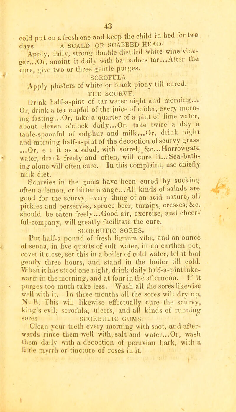 cold put on a fresh one and keep the child in bed for two days a'SCALD, OR SCABBED HEAD- Apply, dailv, stron<; double distiled white wine vine- gar...Or, anoint it daily with barbadoes tar...Alter the cure, give two or three gentle purges. SCROFULA. Apply plasters of white or black piony till cured. THE SCURVY. Drink half-a-pint of tar water night and morning... Or, drink a tea-cupful of the juice of clider, every morn- ing fosting...Or, take a c|uarter of a pint of lime water, about eleven o’clock daily...Or, take twice a day a taule-spoonful of sulphur and milk...Or, drink night and morning half-a-pint of the decoction of scurvy grass ...Or, e t it as a salad, with sorrel,^&c...Harrowgate water, drank freely and often, will cure it...Sea-bath- ing alone will often cure. In this complaint, use chiefly milk diet. Scurvies in the gums have been cured by sucking often a lemon, or bitter orange...All kinds of salads are ^ good for the scurvy, every thing of an acid nature, all pickles and perserves, spruce beer, turnijas, cresses, &c. should be eaten freely...Good air, exercise, and cheer- ful company, will greatly facilitate the cure. SCORBUTIC SORES. Put half-a-pound of fresh lignum vitae, and an ounce of senna, in five quarts of soft water, in an earthen pot, cover it close, set this in a boiler of cold water, lei it boil geiufy three hours, and stand in the boiler till cold. When it has stood one night, drink daily half-a-pintluke- warm in the morning, atid at four in the afternoon. I f it purges too much take less. Wash all the sores likewise well with it. In three months all the sores will dry up. N. B. This will likewise effectually cure the scurvy, king’s evil, scrofula, ulcers, and all kinds of running sores SCORBUTIC GUMS. Clean your teeth every morning with soot, and after- wards rince them well with, salt and water...Or, wash them daily with a decoction of peruvian bark, with a little mvrrh or tincture of roses in it.