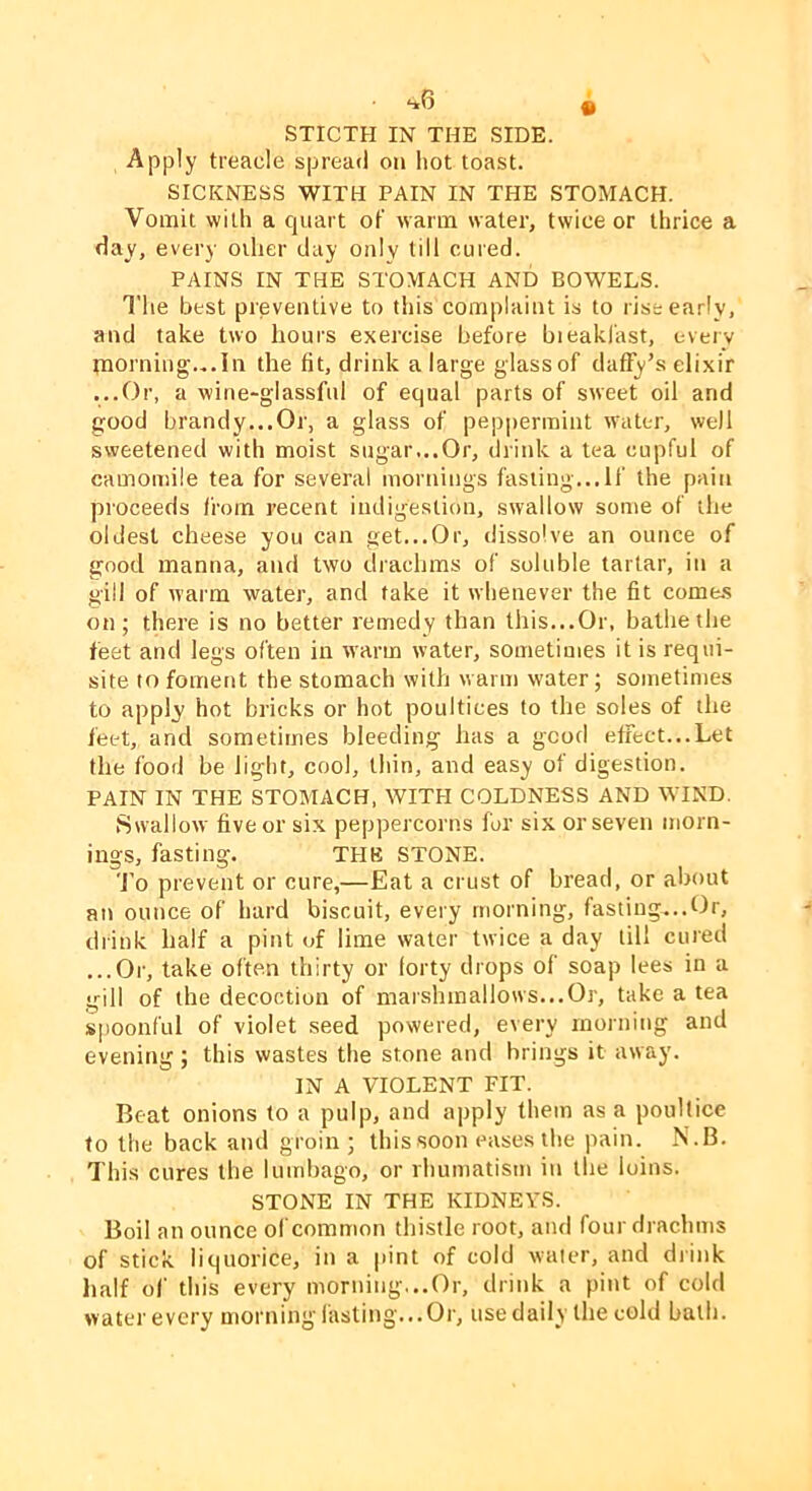 STICTH IN THE SIDE. Apply treacle spread on hot toast. SICKNESS WITH PAIN IN THE STOMACH. Vomit with a quart of warm water, twice or thrice a day, every oilier day only till cured. PAINS IN THE STOMACH AND BOWELS. The best preventive to this complaint is to rise early, and take two hours exercise before bieakfast, every morning.,.In the fit, drink a large glass of daffy’s elixir ...Or, a wine-glassful of equal parts of sweet oil and good brandy...Or, a glass of peppermint water, well sweetened with moist sugar...Or, drink a tea cupful of camomile tea for several mornings fasiing...lf the pain proceeds from recent indigestion, swallow some of the oldest cheese you can get...Or, dissolve an ounce of good manna, and two drachms of soluble tartar, in a gill of warm water, and take it whenever the fit come.s on; there is no better remedy than this...Or, bathe the feet and legs often in warm water, sometimes it is requi- site to foment the stomach with warm water; sometimes to apply hot bricks or hot poultices to the soles of tlie feet, and sometimes bleeding has a good effect...Let the food be light, cool, thin, and easy of digestion. PAIN IN THE STOMACH, WITH COLDNESS AND WIND. Swallow five or six peppercorns for six or seven morn- ings, fasting. THE STONE. 'I’o prevent or cure,—Eat a crust of bread, or about an ounce of hard biscuit, every morning, fasting...Or, drink half a pint of lime water twice a day till cured ...Or, take often thirty or lorty drops of soap lees in a gill of the decoction of marshmallows...Or, take a tea spoonful of violet seed powered, every morning and evening; this wastes the stone and brings it away. IN A VIOLENT FIT. Beat onions to a pulp, and apply them as a poultice to the back and groin; this soon eases the pain. N.B. This cures the lumbago, or rhumatism in the loins. STONE IN THE KIDNEYS. Boil an ounce of common thistle root, and four drachms of stick, liquorice, in a pint of cold water, and drink lialf of this every morning...Or, drink a pint of cold water every morning fasting...Or, use daily the cold bath.