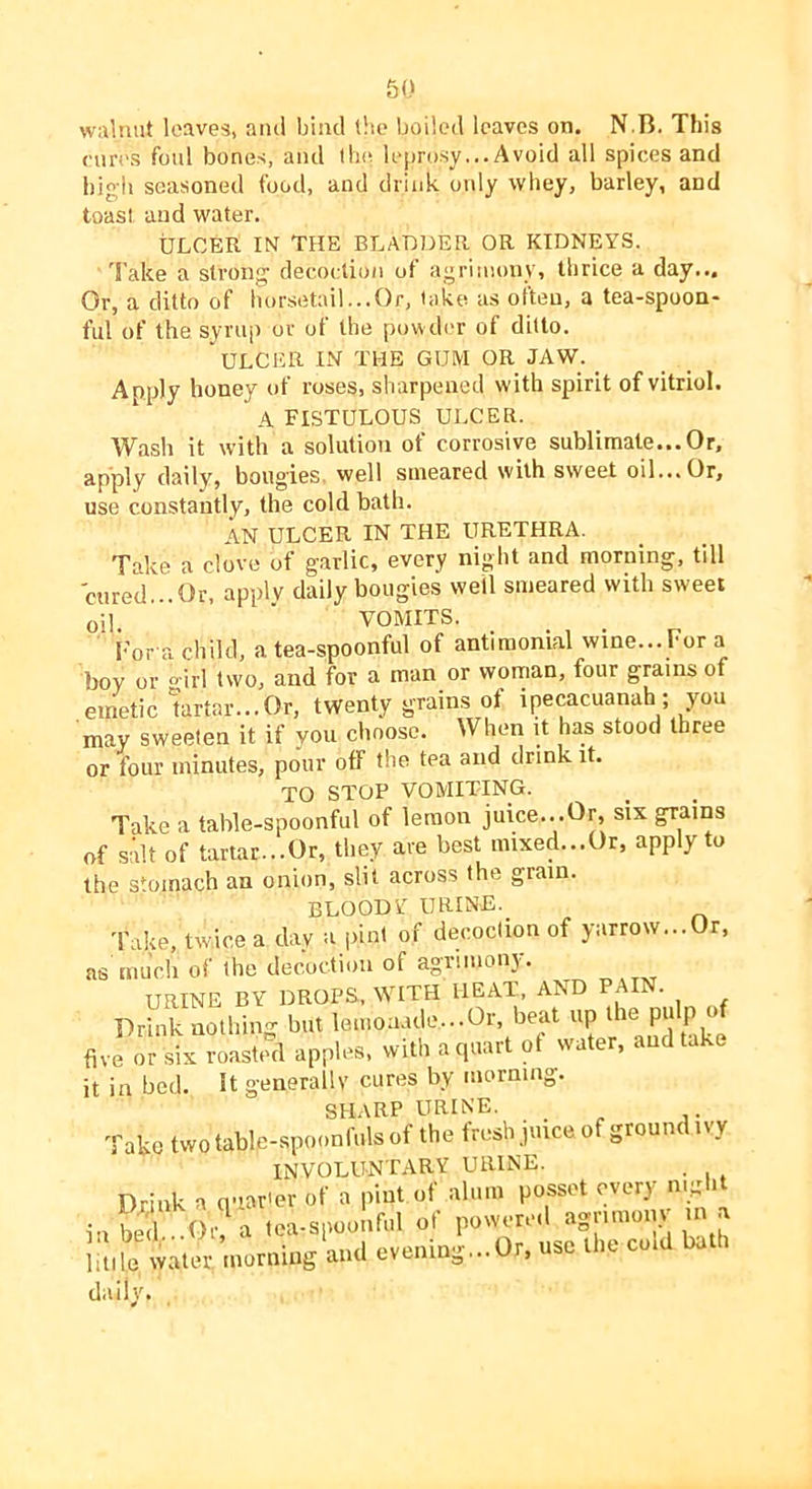 walnut leaves, ami bind lltc boiled leaves on. N.B. This cun'S foul bones, and iIk^ leprosy... Avoid all spices and high seasoned food, and drink only whey, barley, and toast and water. ULCER IN THE BLADDER OR KIDNEYS. 'I'ake a sti’ong decoction of agriinonv, thrice a day... Or, a ditto of horsetail...Or, take as often, a tea-spoon- ful of the syrup or of the powder of ditto. ulcer in the gum or jaw. _ Apply honey of roses, sharpened with spirit of vitriol. A fistulous ulcer. Wash it with a solution of corrosive sublimate... Or, apply daily, bougies, well smeared with sweet oil... Or, use constantly, the cold bath. AN ULCER IN THE URETHRA. Take a dove of garlic, every night and morning, till cured...Or. apply daily bougies well smeared with sweet oil. VOMITS. I'or a child, a tea-spoonful of antiraonial wine... For a boy or o-irl two, and for a man or worrian, four grams of .emetic'tartar...Or, twenty grains ot ipecacuanah ; you may sweeten it if you choose. When it has stood three or four minutes, pour off the tea and drink it. TO STOP VOMITING. Take a table-spoonful of lemon juice...Or, six grains of salt of tartar...Or, they are best mixed...Or, apply to the stomach an onion, slit across the grain. BLOODY URINE. Take, twice a day a pint of decoction of yarrow...Or, as much of the decoction of agrimony. URINE BY DROPS, WITH HEAT, AND PAI . Prhk b,.. le,no:,,ulo...O.-, key up ihe pulp u( five ot six roasuul apples, with a tptarl ol water, aud take it in bed. It generally cures by morning. SHARP URINE. _ Take two table-spoonfuls of the fresh juice 0 grounc i\y INVOLUNTARY URINE. . Drink a q-iar'er of a pint of alum posset every night i.,I.T dr a loa.spooufal of power,-.1 agrimo.y .u a liule water iuorniug aud evening...Or, use the co.d bath daily.