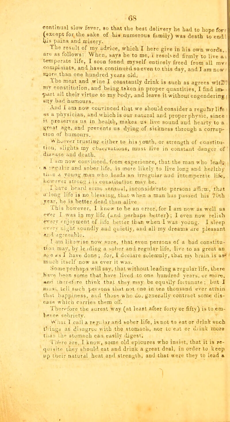coTitinunl slow fever, so that the best delivery he had to hope forr (except for, the sake of his numerous family) was death to end. l^is pains and misery. The result of ray advice, which I here give in his own word’s, are as follows; When, says he to me, V resolved firmly to live ai te-mperate life, I soon fonnd myself entirely freed from all rav. complaints, and have continued so even to this day, and I am now more than one hundred years old. I he meat and wine I constantly drink is such as agrees wltiT’ my constitution, and being taken in proper quantities, I find in»- *part all their virtue to ray body, and leave it without engendering i apy bad numours„ And I am now convinced th^t we should consider a regular life as a physician, and which is our natural and proper physic, since it preserves us In health, makes us live sound and hearty to a great age, and prevents us dying of sickness through a corrup- tion of humours. vv hcever trusting either to his touth, or strength of constitu- tion, blights my cbaervatiuns, must live in constant danger of disease and death. I am now convinced, from experience, that the man who lead? a -egnlji- and sober life, is more likely to live long and healthy tii..u a young man who leads an irregular aud intcmperaie life, bo waver strong r.ii coustilutior. mav be. I have heard suinc bensual, inconsiderate persons affi.'tr., that uTong life is no blessing, that when a man has passed his 70th year, he is better dead than alive This however, I knew to be an error, for I am now as well as ever I was in my life (and perhaps littfer) ; I even now relish every enjoyment of life better than when 1 was young. I sleep every night soundly and quietly, and all my dreams are pleasant aj'.d agreeahle. I am likewise now .sure, that even persons of a bad constitu- tion, may, by le.iding a sober and regular life, live to as great an ac-e as I have done; for, I declare solemnly, that niv brain is tnucb itself now as ever it was. Some perhaps will say, that without leading a regular life, there hove been some that have lived to one hundred years, or more, and therefore think that they may be equvlly foitunate ; but I jiiLiSi, tell such pel .sons that not one in ten thousand ever airain that happiness, and those w ho do, generally contract some dis- ease which carries them oil'. Therefore the surest way (at least after forty or fifty) is to cm- brccp aohrietv. Wiiat 1 call a regular and sober life, is not to eat or drink such thiugs as disagree with the stomach, nor tc eat or diink more than the stomach can easily digest. l ii'ere are, I know, some old epicures who insist, that it is re- quisite liiey should eat and drink a great deal, in order to keep up tiieir natural heat and strength, aud that were they to lead a