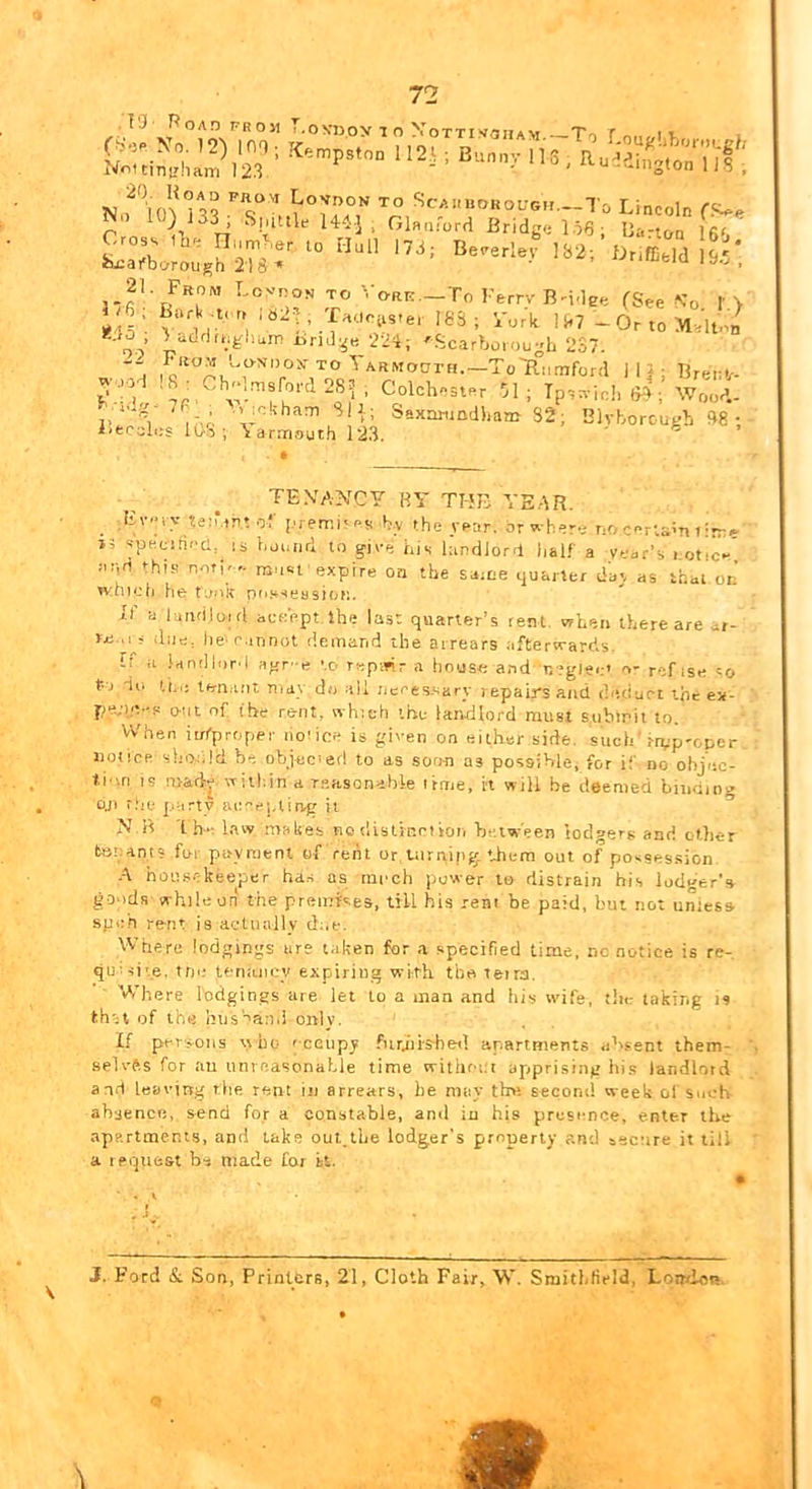 TJ f^OAD TROJl 1 <0 Vljpy 1 O X OTTI Vflt n AM -T*rt r «. I 1. 21 From LcynoN to '.-o-rk.—To Ferrv B-idge (See \'o I'> Al' li^7 -OrtoM.lton oo’ Iirid:^e 22i; 'Scarboiou-L 237. :. J|i; Brenv- ^' ■’' Colchester 71; Tps:vie!, f}9; Wood- Saxartmdiiam 32; Blvborcu^h 38; i>fcc;il«^s l(jV5 ; \arrriouth 123. TEXANCY BY THE YEAR. Fver>-teiMTi; of premi'es by the year, or where no certain t irre Ji jpecifiecl, IS hjc.iirl to give his hindlord half a veer’s i otiY :ir,d fhns not|r.. niost expire on the saitie quarter day as that or’ which hetj'ik pfi.'^seosiofj. U' a luiidloirt accept Ihe las: quarter’s tent, when there are ar- re.,i^. due, lie'r.innot demand the arrears afterwards. If u landlord agr-e to T«pmr a linuse and r.?gl».;' n- ref ise so tV) dti ti.i; ten.uit may do all ncces-sary repairs and thtciuct the ex- pe;i.e-p out of the rent, which the landlord must submit to. Vv'hen iiri-proper no'ice is given on either side, such j-ipp'oper notice should be objec'erl to as soo-n as possible, for if no ohjne- ti'm IS ntadr wiiliin a r.easonable itme, It will be deemed biudiii'^ o.n r.'iv party acej,tirvg it >» B 'I ha law malies no dislirmiton between lodgers and ot.lier tariant? for payment of rent or uirrtipg them out of possession. .-\ housekeeper has as mneh power to distrain his lodger's goods while on the premtses, till his rent be paid, but not uniesa speh rent is actually due. Where lodgings are taken for a specified time, no notice is re- quni'.e, tfie UTiaiiey expiring with the teira. Where lodgings are let to a man and his wife, tin: taking is th';t of the litjs''ai).i only. If persons who 'cctipy furjiished apartments absent them- selvfts for au unrnasonal.le time witlmiit apprising hi.s landlord and leaving the rent in arrears, he may the second week of Sovh absence, send for a constable, and in his presence, enter the apartments, and lake out_lhe lodger's properly and secure it till a request be made Cot It. \ 3. Ford & Son, Prinltrs, 21, Cloth Fair, W. Smithlield, Lomiots.