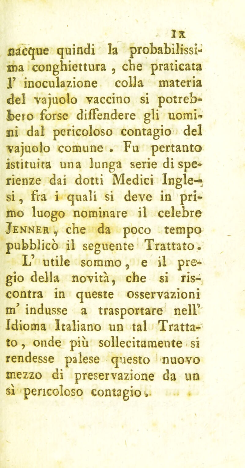 nacque quindi la probabilissi- ma conghiettura , che praticata r inoculazione colla materia del vajuolo vaccino si potreb- bero forse dilFendere gli uomi- ni dal pericoloso contagio del vajuolo comune • Fu pertanto istituita una lunga serie di spe- rienze dai dotti Medici Ingle—, si, fra i quali si deve in pri- mo luogo nominare il celebre Jenner , che da poco tempo pubblicò il seguente Trattato. L’ utile sommo, e il pre- gio della novità, che si ris- contra in queste osservazioni m’ indusse a trasportare nell’ Idioma Italiano un tal Tratta- to , onde più sollecitamente ' si rendesse palese questo nuovo mezzo di preservazione da un sì pericoloso contagio *.