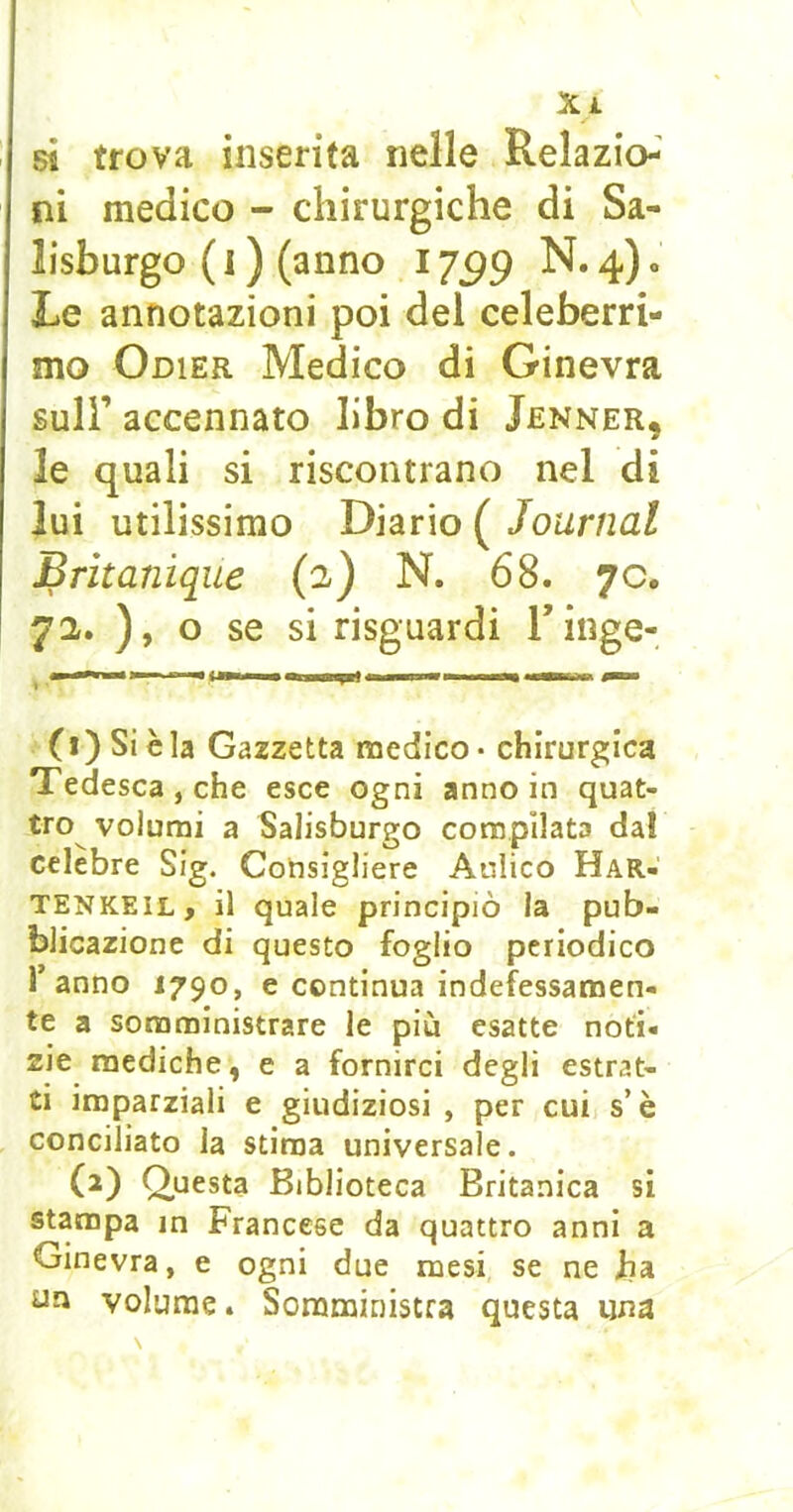 Xj. si trova inserita nelle Rela zio-' ni medico - chirurgiche di Sa- lisburgo ( 1 ) (anno i jgg N. 4) « Le annotazioni poi del celeberri- mo Odier Medico di Ginevra sull’ accennato libro di Jenner, le quali si riscontrano nel di lui utilissimo Diario ( Journal Brìtanique (2) N. 68. 70. 72. ), o se si risguardi Tinge- (i) Si è la Gazzetta medico* chirurgica Tedesca, che esce ogni annoio quat- tro volumi a Salisburgo compilata dal celebre Sig. Consigliere Aulico Har- TENKEIL, il quale principiò la pub- blicazione di questo foglio periodico 1 anno 1790, e continua indefessamen- te a somministrare le più esatte noti- zie mediche, e a fornirci degli estrat- ti imparziali e giudiziosi , per cui s’è conciliato la stima universale. (2) Q^uesta Biblioteca Britanica si stampa in Francese da quattro anni a Ginevra, e ogni due mesi se ne Jia uji volume. Somministra questa una