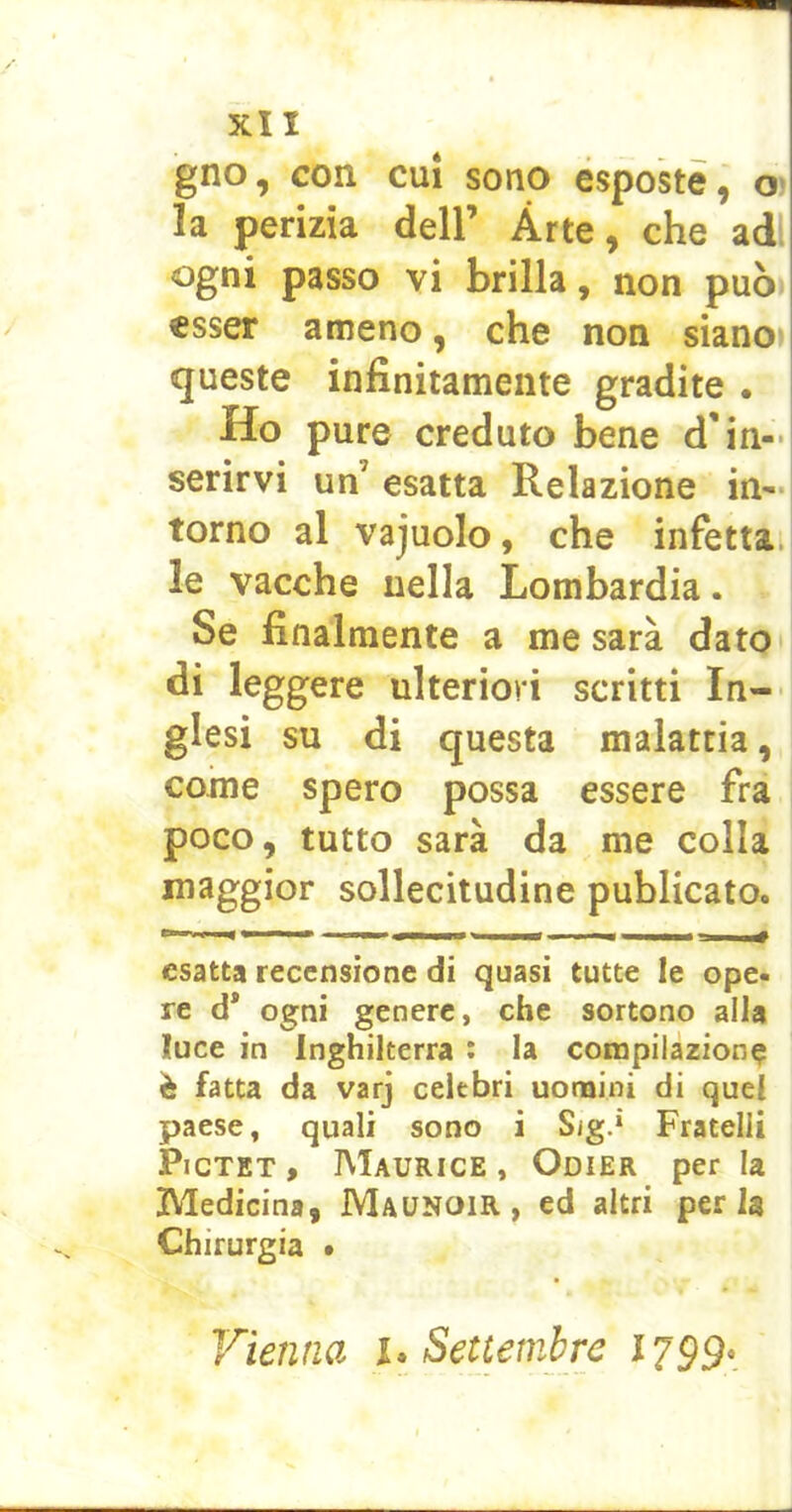 gno, con CUI sono esposte, o la perìzia dell’ Arte, che adì passo vi brilla, non può esser ameno, che non siano» queste infinitamente gradite . Ho pure creduto bene d'in- serirvi un’ esatta Relazione in'-l torno al vajuolo, che infetta, le vacche nella Lombardia. Se finalmente a me sarà dato di leggere ulteriori scritti In- glesi su di questa malattia, come spero possa essere fra poco, tutto sarà da me colla maggior sollecitudine publicato. n» fàt 11^ «HHM* esatta recensione di quasi tutte le ope- re d* ogni genere, che sortono alla luce in Inghilterra : la compilazione è fatta da varj celebri uonaini di quel paese, quali sono i Sig.* Fratelli PicTET, Maurice, Odier per la Medicina, Maunoir , ed altri perla Chirurgia • Vienna i. Settembre 1799*