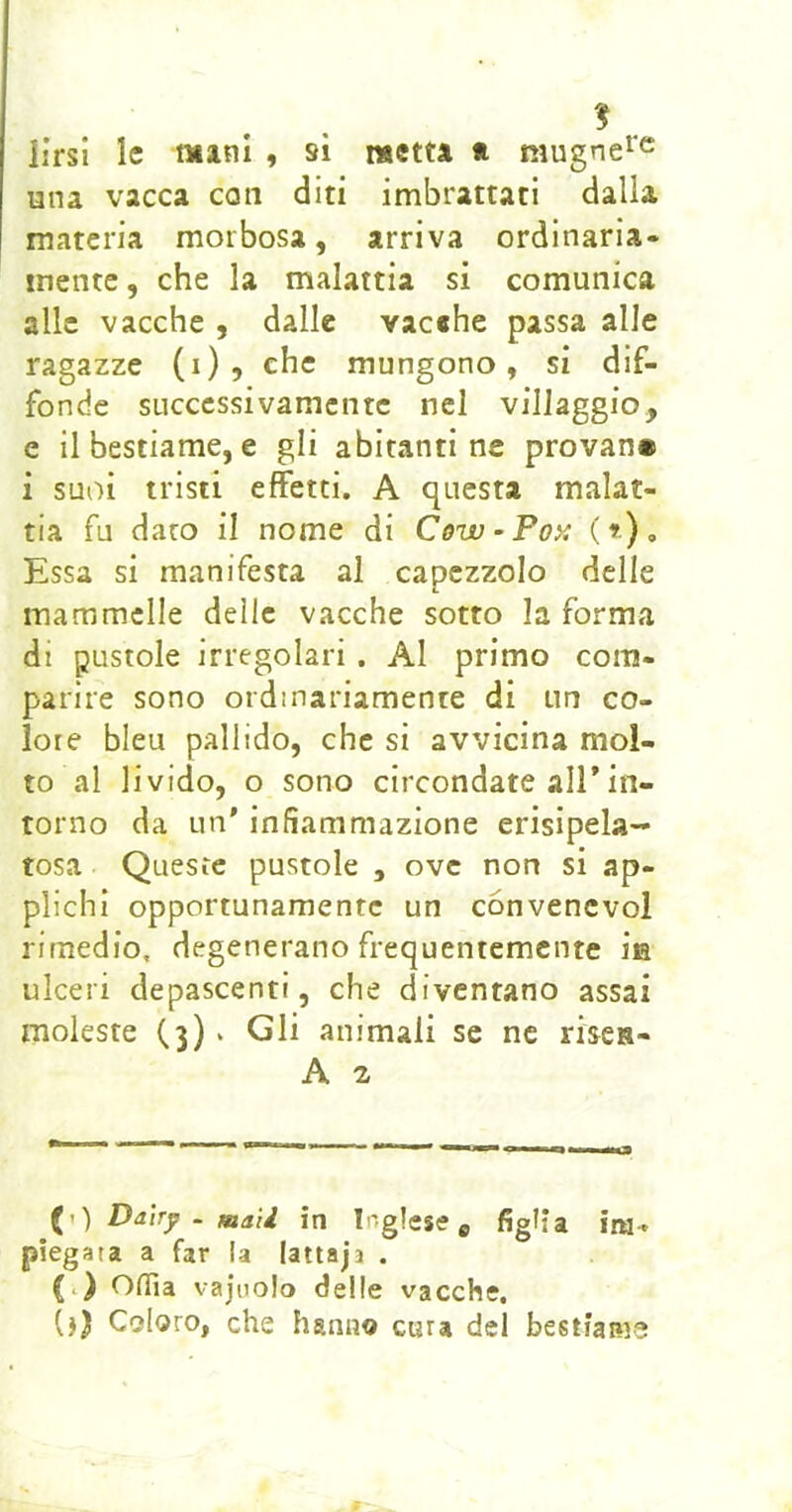 iirsi le mini , si metta * mugne^'c una vacca coti diti imbrattati dalla materia morbosa, arriva ordinaria- mente, che la malattia si comunica alle vacche , dalle vacehe passa alle ragazze (1)5 che mungono, si dif- fonde successivamente nel villaggio, e il bestiame, e gli abitanti ne provan» i suoi tristi effetti. A questa malat- tia fu dato il nome di Cùw-Po>ì (»), Essa si manifesta al capezzolo delle mammelle delle vacche sotto la forma di pustole irregolari . Al primo com- parire sono ordinariamente di un co- lore bleu pallido, che si avvicina mol- to al livido, o sono circondate alEin- torno da un' infiammazione erisipela- tosa Queste pustole , ove non si ap- plichi opportunamente un convencvol rimedio, degenerano frequentemente Ìe ulceri depascenti, che diventano assai moleste (3) * Gli animali se ne riscR- A 2 {y) Daìrp . mali in Inglese ^ figlia im- piegata a far la lattajj . (i) Olfia vajiiolo delle vacche. (j) Coloro, che hanno cura del bestiame