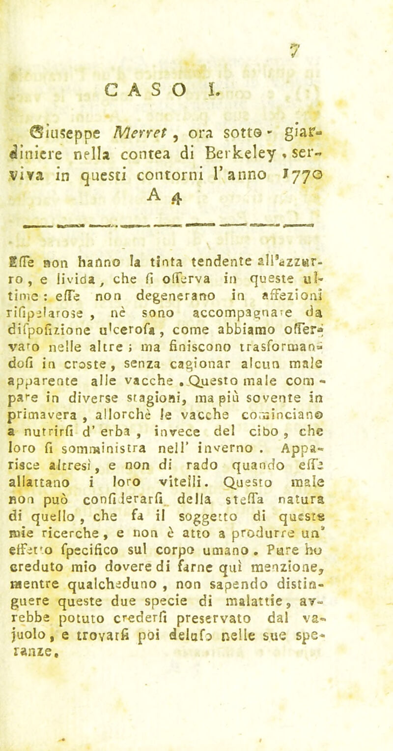 CASO i. Giuseppe Merret, ora sotto - giar- ^inicre nella contea di Berkeley » ser« viva in questi contorni Tanno J770 A 4 EITe non hanno la tinta tendente all’àzzwr- ro , e livida^ che fi olFerva in queste ul- time : efTe non degenerano in affezioni rifipelarose , nè sono accompagna?e da difpofizione ukerofa, come abbiamo offer-» varo nelle altre ; ma finiscono trasforman» dofi in croste, senza cagionar alcun male apparente alle vacche , Questo male com- pare in diverse stagioni, ma più sovente in primavera , allorché le vacche coruincian© a nutrirli d’ erba , invece del cibo , che loro fi somministra nell’ inverno . Appa- risce altresì, e non di rado quando effe allattano i loro vitelli. Questo male non può confiierarfi_ della steffa natura di quello, che fa il soggetto di questa mie ricerche , e non è atto a produrre un* effet’o fpecifico sul corpo umano . Piare ho creduto mio dovere di farne qui menzione, mentre qualcheduno , non sapendo distin- guere queste due specie dì malattie, av- rebbe potuto crederli preservato dal va- juolo, e trovatfi poi delufo nelle sue spe- ranze.