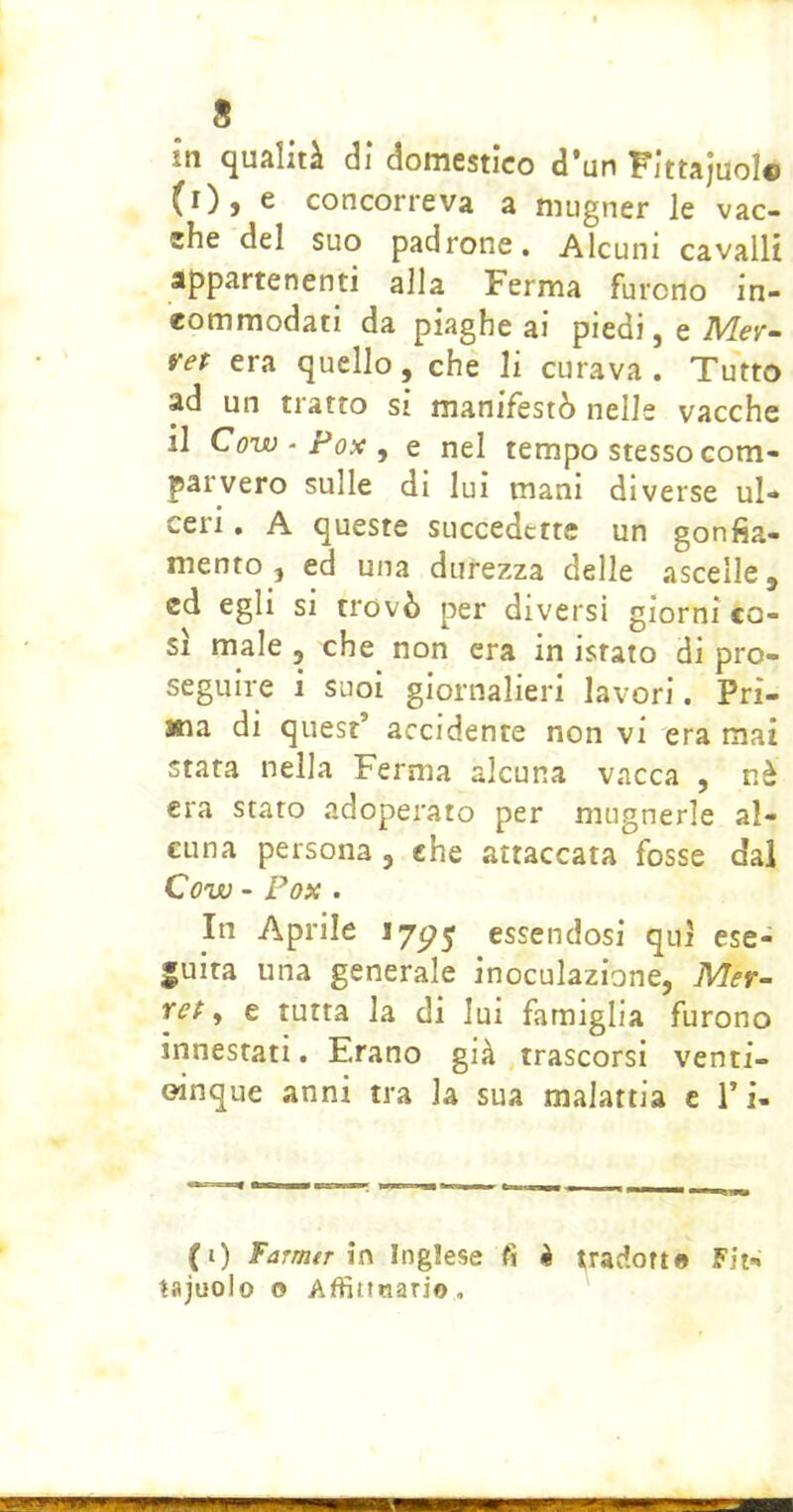 in qualità di domestico d*un Fittajuolc (i), e concorreva a mugner le vac- che del suo padrone. Alcuni cavalli appartenenti alla Ferma furono in- eommodati da piaghe ai piedi, e Mev- vet era quello, che li curava . Tutto ad un tratto si manifestò nelle vacche il Co’w-Pox^ e nel tempo stesso com- parvero sulle di luì mani diverse ul- ceri , A queste succedette un gonfia- mento, ed una durezza delle ascelle, ed egli si trovò per diversi giorni co- si male , che non era in istato di pro- seguire i suoi giornalieri lavori. Pri- ma di quest’ accidente non vi era mai stata nella Ferma alcuna vacca , nà era stato adoperato per mugnerle al- cuna persona, che attaccata fosse dal Covo - Fox . In Aprile 175^5 essendosi qui ese- guita una generale inoculazione, Mer- ret ^ e tutta la di lui famiglia furono innestati. Erano già trascorsi venti- oinque anni tra la sua malattia c Ti- fi) Farnitr Inglese fi k tradotto Fit- tajuolo o Affittnario,