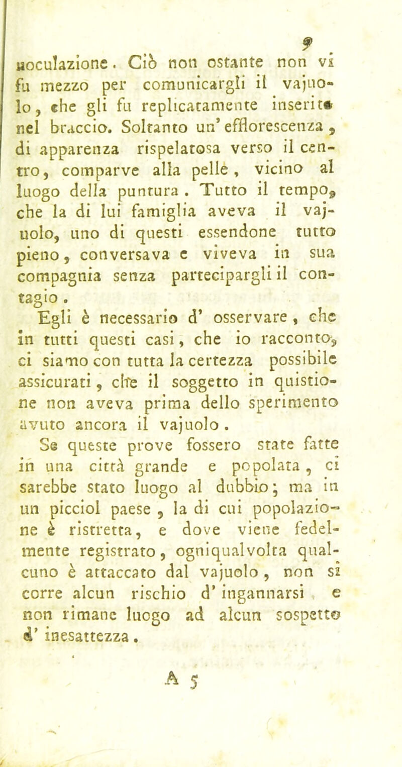 Moculazione. Ciò non ostante non vs fu mezzo per comunicargli il vaino- lo, che gli fu replicatamente inserita nel braccio. Soltanto un’efflorescenza, di apparenza rispelatosa verso il cen- tro, comparve alla pelle, vicino al luogo della puntura . Tutto il tempo, che la di lui famiglia aveva il vaj- uolo, uno di questi essendone tutto pieno, conversava c viveva in sua compagnia senza partecipargli il con- tagio . Egli è necessario d’ osservare , che In tutti questi casi, che io racconto, ci siamo con tutta la certezza possibile assicurati, ciré il soggetto in quistio- ne non aveva prima dello sperimento avuto ancora il vajuolo . Se queste prove fossero state fatte ih una città grande e popolata, ci sarebbe stato luogo al dubbio; ma in un picciol paese , la di cui popolazio» ne è ristretta, e dove viene fedel- mente registrato, ogniqualvolta qual- cuno è attaccato dal vajuolo , non si corre alcun rischio d’ingannarsi , e non rimane luogo ad alcun sospetto d’ inesattezza.