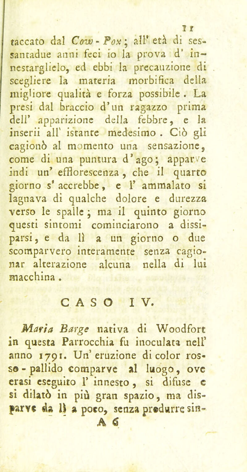 taccato dal Cow - Po^i ; all’ età di ses- santadue anni feci io la prova d’ in- nestarglielo, ed ebbi la precauzione di scegliere la materia morbifìca della migliore qualità e forza possibile . La presi dal braccio d’un ragazzo prima dell’ apparizione della febbre, e la inserii all' istante medesimo . Ciò gli cagionò al momento una sensazione, come di una puntura d’ago; apparve indi un’ efflorescenza, che il quarto giorno s’ accrebbe, e Y ammalato si lagnava di qualche dolore e durezza verso le spalle ; ma il quinto giorno questi sintomi cominciarono a dissi- parsi, e da lì a un giorno o due scomparvero interamente senza cagio- nar alterazione alcuna nella di lui macchina . CASO IV. Maria Barge nativa di Woodfort in questa Parrocchia fu inoculata nell’ anno 1791. Un’eruzione di color ros- so - pallido comparve al luogo, ove crasi eseguito 1’ innesto, si difuse c si dilatò in più gran spazio, ma dis- parve da U a poco, senza produrre sin- A 6