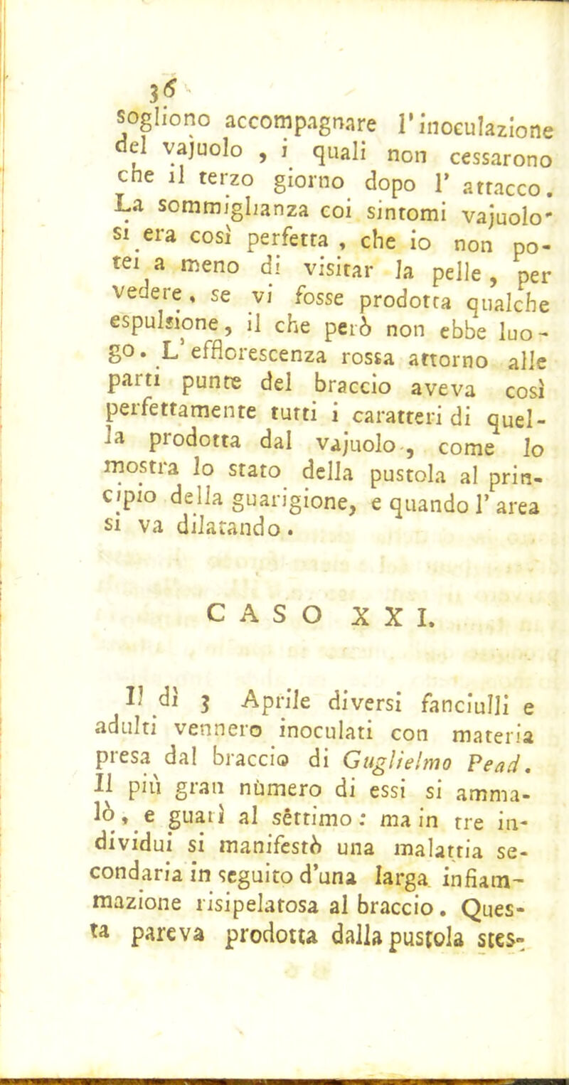 sogliono accompAgnare l’inoculazione el vajuolo , i quali non cessarono che il terzo giorno dopo 1’ attacco. La sommiglianza coi sintomi vajuolo- SI era cosi perfetta , che io non po- tei a meno di visitar la pelle, per vedere, se vi fosse prodotta qualche espulsione, il che però non ebbe luo- go. L efflorescenza rossa attorno alle parti punte del braccio aveva cosi perfettamente tutti i caratteri di quel- la prodotta dal vajuolo , come Io rnostra Io stato della pustola al prin- cipio della guarigione, e quando 1’area SI va dilatando. CASO XXI. Il di 3 Aprile diversi fanciulli e adulti vennero inoculati con materia presa dal braccio di Guglielmo ?ead. Il pili gran nùmero di essi si amma- » c guari al sèttimo : ma in tre in- dividui si manifestò una malattia se- condaria in seguito duna larga infiam' mazione risipelafosa al braccio. Ques- ta pareva prodotta dallapusfola stes-