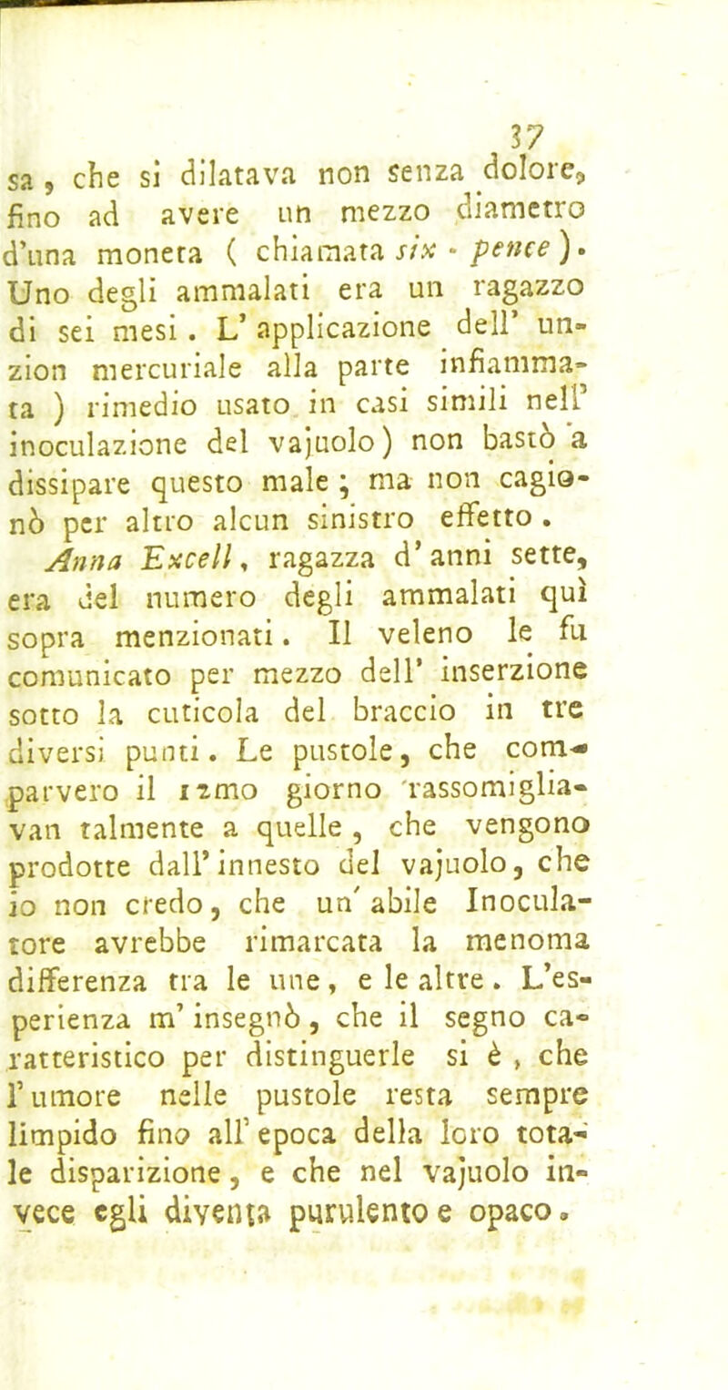 S7 sa 9 che si (dilatava non senza dolore, fino ad avere un mezzo diametro d’una moneta ( chiamata r/x •). Uno degli ammalati era un ragazzo di sei mesi. L’ applicazione dell’ un- zion mercuriale alla parte infiamma- ta ) rimedio usato in casi simili nell’ inoculazione del vajuolo) non bastò a dissipare questo male ; ma non cagio- nò per altro alcun sinistro effetto , Anfja Excell, ragazza d’anni sette, era del numero degli ammalati qui sopra menzionati. Il veleno le fu comunicato per mezzo dell’ inserzione sotto la cuticola del braccio in tre diversi punti. Le pustole, che com- parvero il izmo giorno 'rassomiglia- van talmente a quelle , che vengono prodotte dall’innesto del vajuolo, che io non credo, che un'abile Inocula- tore avrebbe rimarcata la menoma differenza tra le ime, e le altre. L’es- perienza m’insegnò , che il segno ca- ratteristico per distinguerle si è » che rumore nelle pustole resta sempre limpido fino all’ epoca della loro tota- le disparizione, e che nel vajuolo in- vece egli diventa purulento e opaco.