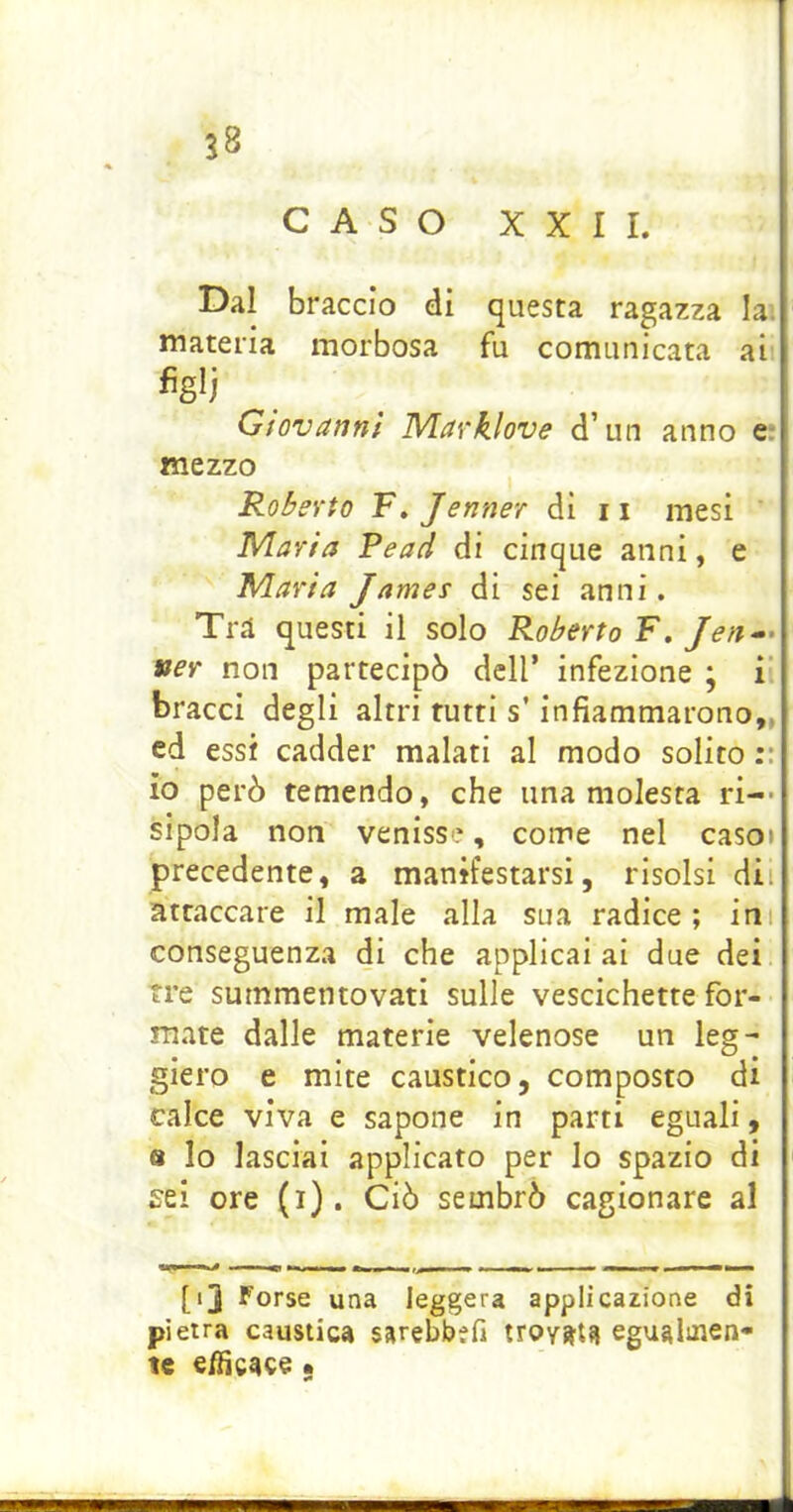 CASO XXII. Dal braccio di questa ragazza la. materia morbosa fu comunicata ai figli Giovanni Marklove d’un anno e; mezzo Robevto F. Jenner di 11 mesi Maria Pead di cinque anni, e Maria James di sei anni. Trà questi il solo Roberto F.Jea-^ ver non partecipò dell’ infezione ; i bracci degli altri rutti s’infiammarono,, ed essi cadder malati al modo solito::j io però temendo, che una molesta ri-* sipola non venisse, come nel caso» precedente, a manifestarsi, risolsi dii attaccare il male alla sua radice; ini conseguenza di che applicai ai due dei tre summentovati sulle vescichette for- mate dalle materie velenose un leg- giero e mite caustico, composto di calce viva e sapone in parti eguali, 8 Io lasciai applicato per lo spazio di sei ore (i). Ciò sembrò cagionare al [ij Forse una leggera applicazione di pietra caustica sarebbefi troyatf! egualmen- te elHcaee •