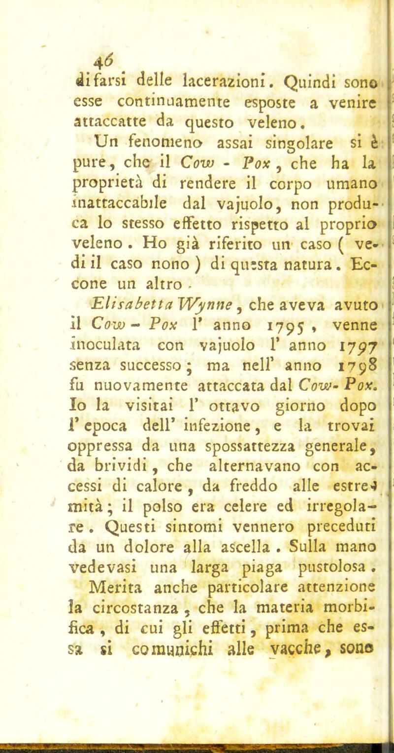 4^ ^ di farsi delle lacerazioni. Quindi sono esse continuamente esposte a venire attaccatte da questo veleno. Un fenomeno assai singolare si è pure, che il Cow - Fox, che ha la proprietà di rendere il corpo umano inattaccabile dal vajuolo, non produ- ca lo stesso effetto rispetto al proprio veleno. Ho già riferito un caso ( ve- di il caso nono) di questa natura. Ec- [ cone un altro - E/zsa^effa T>T^nf7e, che aveva, avuto il Cow - Fox r anno 1795 * venne inoculata con vajuolo T anno 1797 senza successo; ma nell’ anno 1798 fu nuovamente attaccata dal Cow- Fox. Io la visitai 1’ ottavo giorno dopo V epoca dell* infezione, e la trovai oppressa da una spossattezza generale, da brividi, che alternavano con ac- cessi di calore, da freddo alle estre4 mità ; il polso era celere ed irregola- re , Questi sintomi vennero preceduti da un dolore alla ascella . Sulla mano vedevasi una larga piaga pustolosa, Merita anche particolare attenzione la circostanza , che la materia morbi- fica , di cui gli effetti, prima che es- sa si comunichi alle vacche, sono