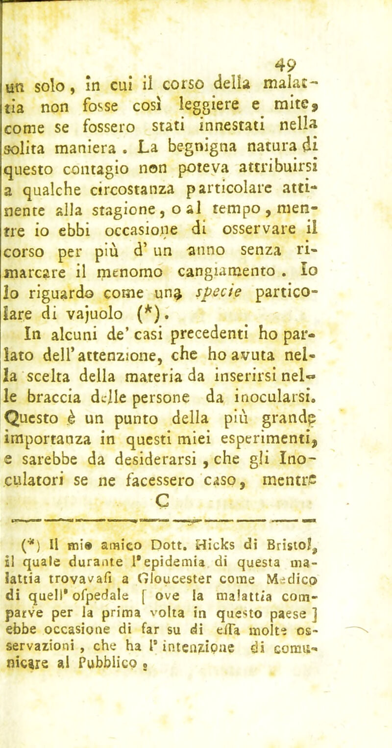 un solo, in cui il corso della malac- tla non fosse così leggiere e mite, come se fossero stati innestati nella solita maniera . La begnigna natura di questo contagio non poteva attribuirsi a qualche circostanza particolare atti- nente alla stagione, o al tempo , men- tre io ebbi occasione di osservare il corso per più d’un anno senza ri- marcare il menomo cangiamento . Io lo riguardo come un^ specie partico- lare di vajuolo (* *). In alcuni de’ casi precedenti ho par- lato deir attenzione, che ho avuta nel- la scelta della materia da inserirsi nel« le braccia delle persone da inocularsi. Questo è un punto della più grande importanza in questi miei esperimenti, e sarebbe da desiderarsi , che gli Ino- CLilatori se ne facessero caso, mentre C «MHS* — I l «MI (*) Il mi» amico Dott. Hicks di Bristol, s! quale durante l'epidemia di questa ma- lattia trovavafi a Gloucester come Medico di quell* ofpedale f ove la malattia com- parve per la prima volta in questo paese ] ebbe occasione di far su di eiTa molte os- servazioni , che ha l’intenzipae di comu- nicare al Pubblico .