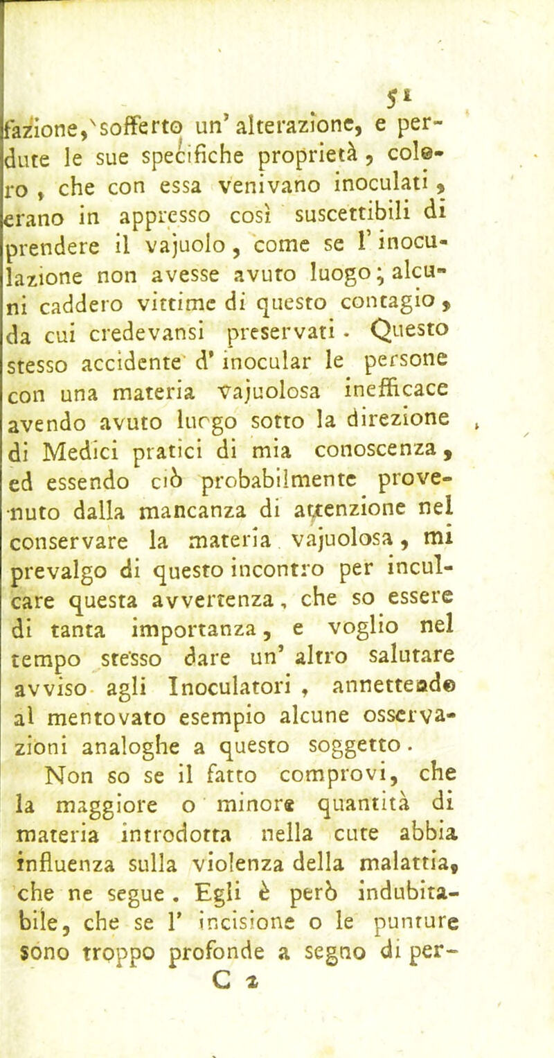 5^ fa/^ione,'sofferto un’alterazione, e per- dute le sue specifiche proprietà, colo- ro , che con essa venivano inoculati , erano in appresso così suscettibili di prendere il vajuolo, come se T inocu- lazione non avesse avuto luogo; alcu- ni caddero vittime di questo contagio , da cui credevansi preservati - Questo stesso accidente' d’inocular le persone con una materia vajuolosa inefficace avendo avuto luogo sotto la direzione di Medici pratici di mia conoscenza , ed essendo ciò probabilmente prove- nuto dalla mancanza di a^enzione nel conservare la materia vajuolosa, mi prevalgo di questo incontro per incul- care questa avvertenza, che so essere di tanta importanza, e voglio nel tempo stesso dare un’ altro salutare avviso- agli Inoculatoli , annettead© al mentovato esempio alcune osserva- zioni analoghe a questo soggetto. Non so se il fatto comprovi, che là maggiore o minor* quantità di materia introdotta nella cute abbia influenza sulla violenza della malattia, che ne segue , Egli è però indubita- bile, che se T incisione o le punture sono troppo profonde a segno di per-